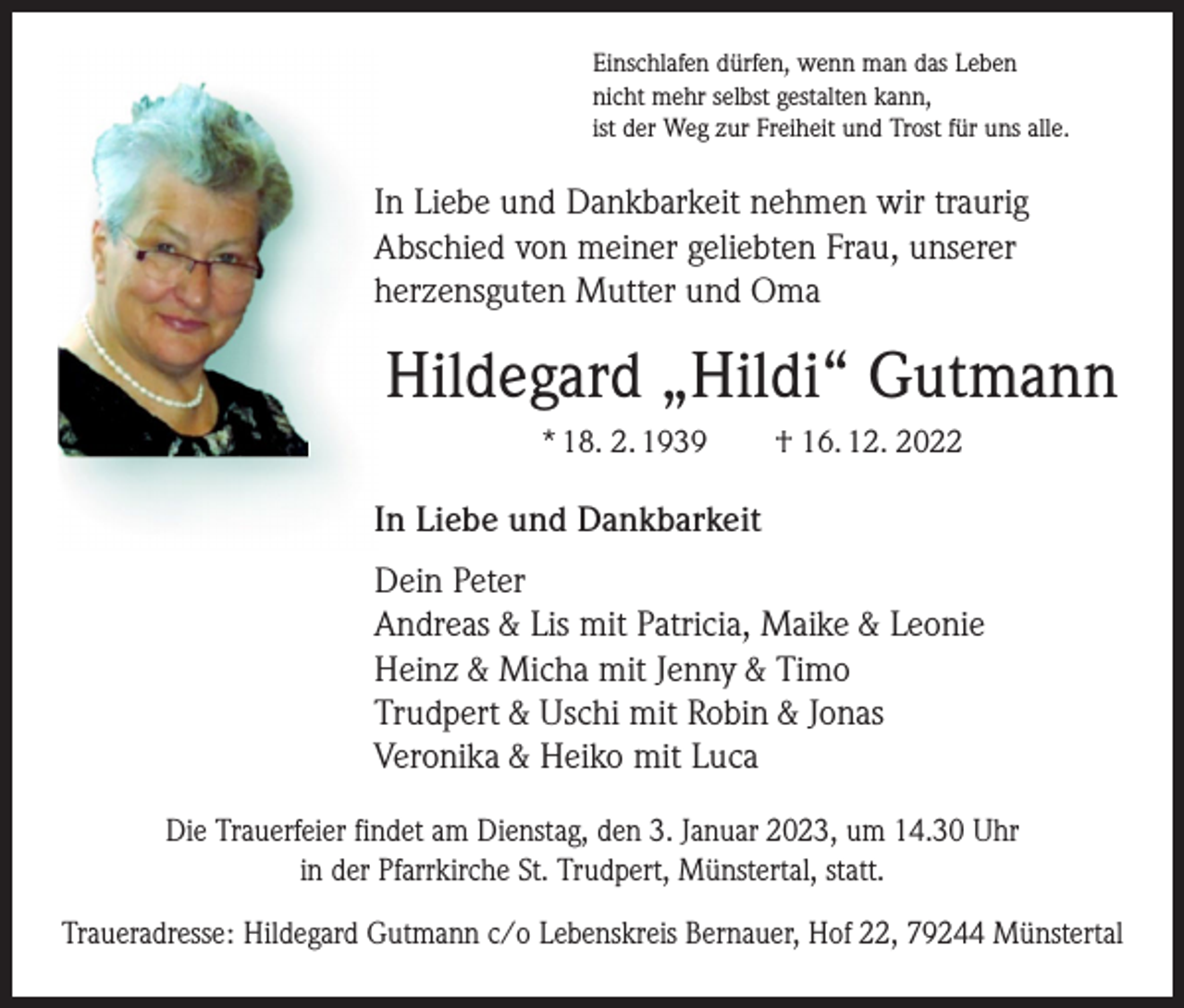 <p>Einschlafen dürfen, wenn man das Leben<br />nicht mehr selbst gestalten kann,<br />ist der Weg zur Freiheit und Trost für uns alle.</p><p>In Liebe und Dankbarkeit nehmen wir traurig<br />Abschied von meiner geliebten Frau, unserer<br />herzensguten Mutter und Oma</p><p>Hildegard „Hildi“ Gutmann<br />* 18. 2. 1939 † 16. 12. 2022</p><p>In Liebe und Dankbarkeit<br />Dein Peter<br />Andreas &amp; Lis mit Patricia, Maike &amp; Leonie<br />Heinz &amp; Micha mit Jenny &amp; Timo<br />Trudpert &amp; Uschi mit Robin &amp; Jonas<br />Veronika &amp; Heiko mit Luca<br />Die Trauerfeier findet am Dienstag, den 3. Januar 2023, um 14.30 Uhr<br />in der Pfarrkirche St. Trudpert, Münstertal, statt.<br />Traueradresse: Hildegard Gutmann c/o Lebenskreis Bernauer, Hof 22, 79244 Münstertal</p>