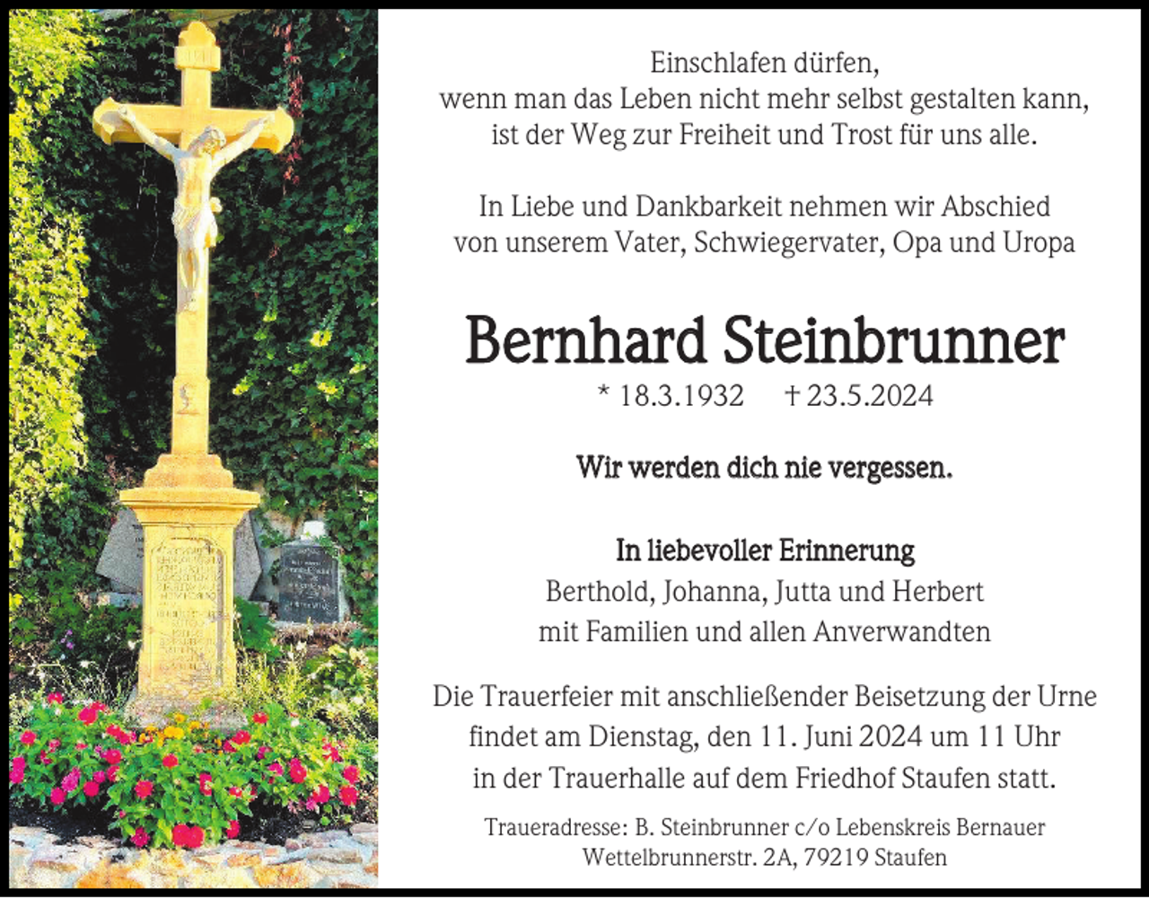 <p>Einschlafen dürfen,<br />wenn man das Leben nicht mehr selbst gestalten kann,<br />ist der Weg zur Freiheit und Trost für uns alle.<br />In Liebe und Dankbarkeit nehmen wir Abschied<br />von unserem Vater, Schwiegervater, Opa und Uropa</p><p>Bernhard Steinbrunner<br />* 18.3.1932</p><p>† 23.5.2024</p><p>Wir werden dich nie vergessen.<br />In liebevoller Erinnerung<br />Berthold, Johanna, Jutta und Herbert<br />mit Familien und allen Anverwandten<br />Die Trauerfeier mit anschließender Beisetzung der Urne<br />findet am Dienstag, den 11. Juni 2024 um 11 Uhr<br />in der Trauerhalle auf dem Friedhof Staufen statt.<br />Traueradresse: B. Steinbrunner c/o Lebenskreis Bernauer<br />Wettelbrunnerstr. 2A, 79219 Staufen</p>