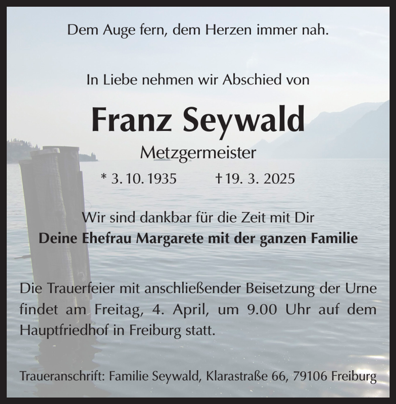 <p>Dem Auge fern, dem Herzen immer nah.<br />In Liebe nehmen wir Abschied von</p><p>Franz Seywald<br />Metzgermeister<br />* 3. 10. 1935</p><p>† 19. 3. 2025</p><p>Wir sind dankbar für die Zeit mit Dir<br />Deine Ehefrau Margarete mit der ganzen Familie<br />Die Trauerfeier mit anschließender Beisetzung der Urne<br />findet am Freitag, 4. April, um 9.00 Uhr auf dem<br />Hauptfriedhof in Freiburg statt.<br />Traueranschrift: Familie Seywald, Klarastraße 66, 79106 Freiburg</p>