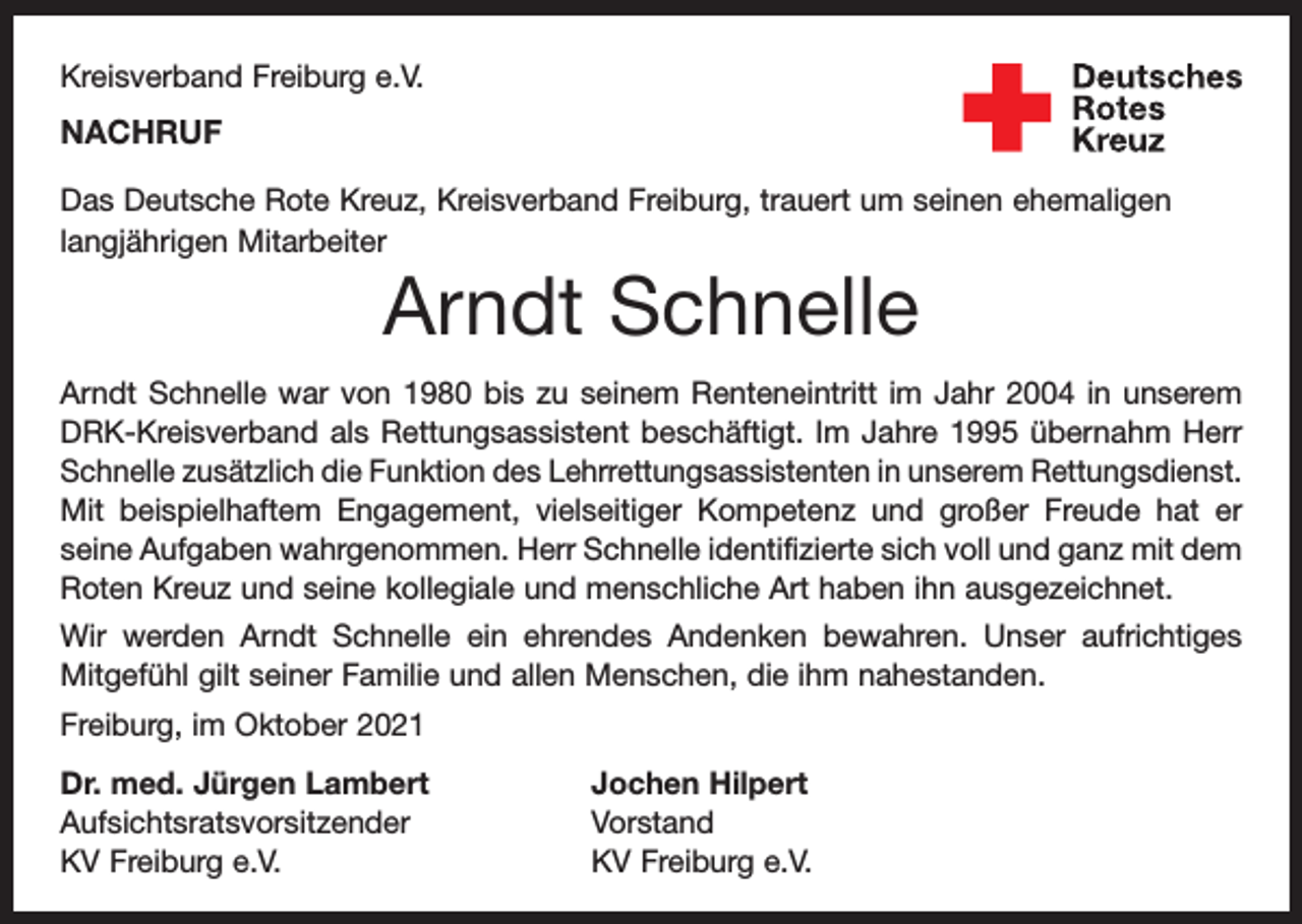 <p>Kreisverband Freiburg e.V.</p><p>NACHRUF<br />Das Deutsche Rote Kreuz, Kreisverband Freiburg, trauert um seinen ehemaligen<br />langjährigen Mitarbeiter</p><p>Arndt Schnelle<br />Arndt Schnelle war von 1980 bis zu seinem Renteneintritt im Jahr 2004 in unserem<br />DRK-Kreisverband als Rettungsassistent beschäftigt. Im Jahre 1995 übernahm Herr<br />Schnelle zusätzlich die Funktion des Lehrrettungsassistenten in unserem Rettungsdienst.<br />Mit beispielhaftem Engagement, vielseitiger Kompetenz und großer Freude hat er<br />seine Aufgaben wahrgenommen. Herr Schnelle identifizierte sich voll und ganz mit dem<br />Roten Kreuz und seine kollegiale und menschliche Art haben ihn ausgezeichnet.<br />Wir werden Arndt Schnelle ein ehrendes Andenken bewahren. Unser aufrichtiges<br />Mitgefühl gilt seiner Familie und allen Menschen, die ihm nahestanden.<br />Freiburg, im Oktober 2021<br />Dr. med. Jürgen Lambert<br />Jochen Hilpert<br />Aufsichtsratsvorsitzender Vorstand<br />KV Freiburg e.V.<br />KV Freiburg e.V.</p>