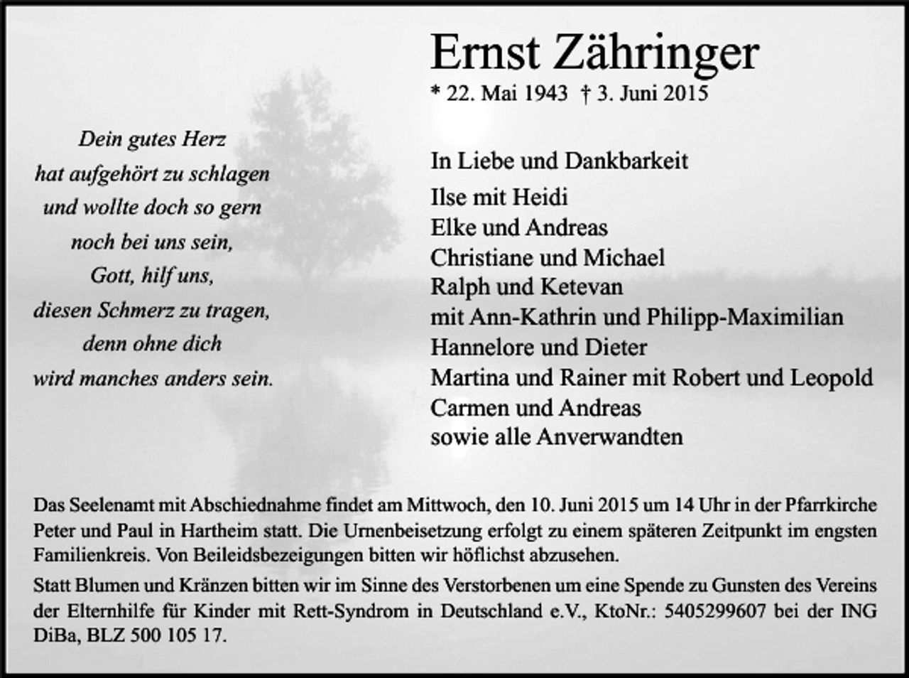 <p>Ernst Zähringer<br />* 22. Mai 1943 † 3. Juni 2015<br />Dein gutes Herz<br />hat aufgehört zu schlagen<br />und wollte doch so gern<br />noch bei uns sein,<br />Gott, hilf uns,<br />diesen Schmerz zu tragen,<br />denn ohne dich<br />wird manches anders sein.</p><p>In Liebe und Dankbarkeit<br />Ilse mit Heidi<br />Elke und Andreas<br />Christiane und Michael<br />Ralph und Ketevan<br />mit Ann-Kathrin und Philipp-Maximilian<br />Hannelore und Dieter<br />Martina und Rainer mit Robert und Leopold<br />Carmen und Andreas<br />sowie alle Anverwandten</p><p>Das Seelenamt mit Abschiednahme findet am Mittwoch, den 10. Juni 2015 um 14 Uhr in der Pfarrkirche<br />Peter und Paul in Hartheim statt. Die Urnenbeisetzung erfolgt zu einem späteren Zeitpunkt im engsten<br />Familienkreis. Von Beileidsbezeigungen bitten wir höflichst abzusehen.<br />Statt Blumen und Kränzen bitten wir im Sinne des Verstorbenen um eine Spende zu Gunsten des Vereins<br />der Elternhilfe für Kinder mit Rett-Syndrom in Deutschland e.V., KtoNr.: 5405299607 bei der ING<br />DiBa, BLZ 500 105 17.</p>