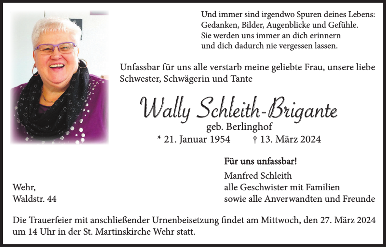 <p>Und immer sind irgendwo Spuren deines Lebens:<br />Gedanken, Bilder, Augenblicke und Gefühle.<br />Sie werden uns immer an dich erinnern<br />und dich dadurch nie vergessen lassen.</p><p>Unfassbar für uns alle verstarb meine geliebte Frau, unsere liebe<br />Schwester, Schwägerin und Tante</p><p>Wally Schleith-Brigante<br />geb. Berlinghof<br />* 21. Januar 1954<br />† 13. März 2024<br />Für uns unfassbar!<br />Wehr,<br />Waldstr. 44</p><p>Manfred Schleith<br />alle Geschwister mit Familien<br />sowie alle Anverwandten und Freunde</p><p>Die Trauerfeier mit anschließender Urnenbeisetzung findet am Mittwoch, den 27. März 2024<br />um 14 Uhr in der St. Martinskirche Wehr statt.</p>