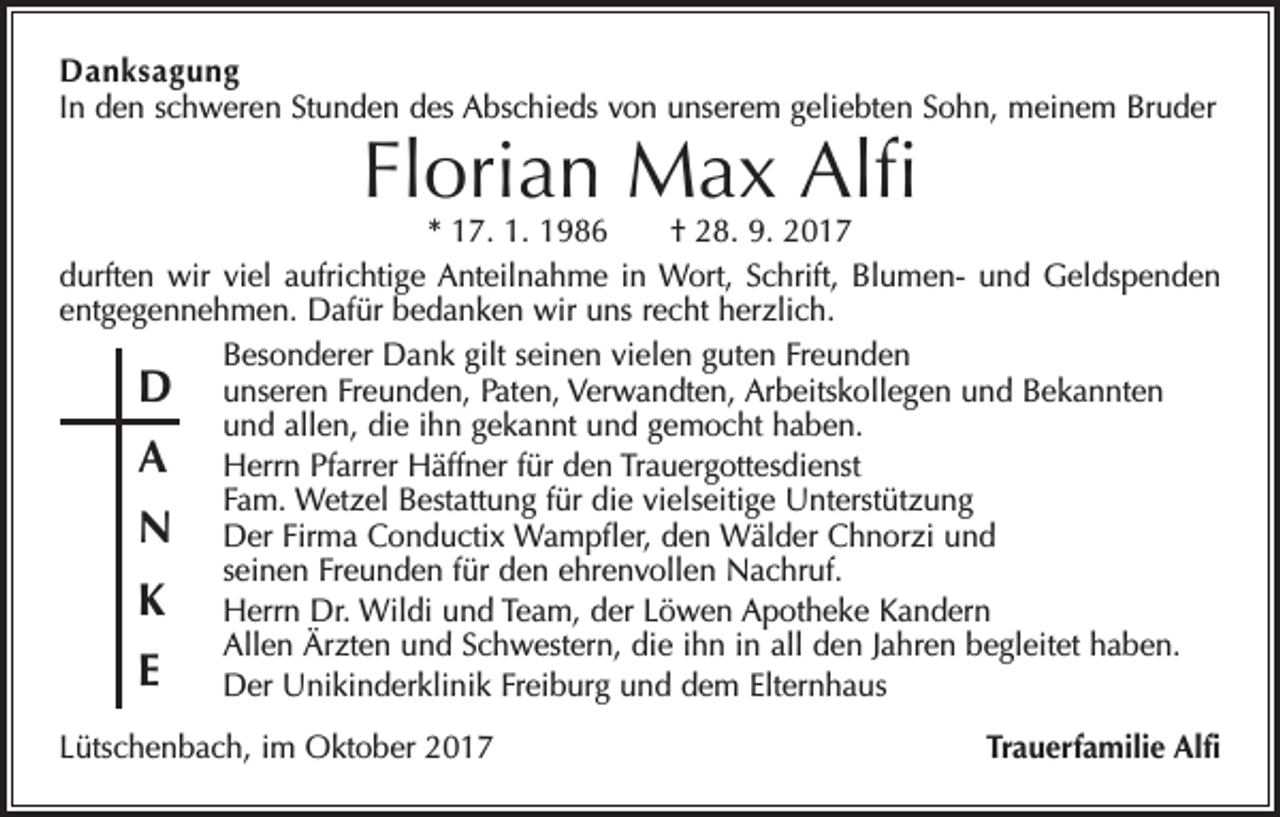 <p>Danksagung<br />In den schweren Stunden des Abschieds von unserem geliebten Sohn, meinem Bruder</p><p>Florian Max Alfi</p><p>* 17. 1. 1986 † 28. 9. 2017<br />durften wir viel aufrichtige Anteilnahme in Wort, Schrift, Blumen- und Geldspenden<br />entgegennehmen. Dafür bedanken wir uns recht herzlich.<br />Besonderer Dank gilt seinen vielen guten Freunden<br />D unseren Freunden, Paten, Verwandten, Arbeitskollegen und Bekannten<br />und allen, die ihn gekannt und gemocht haben.<br />A Herrn Pfarrer Häffner für den Trauergottesdienst<br />Fam. Wetzel Bestattung für die vielseitige Unterstützung<br />N Der Firma Conductix Wampfler, den Wälder Chnorzi und<br />seinen Freunden für den ehrenvollen Nachruf.<br />K Herrn Dr. Wildi und Team, der Löwen Apotheke Kandern<br />Allen Ärzten und Schwestern, die ihn in all den Jahren begleitet haben.<br />E Der Unikinderklinik Freiburg und dem Elternhaus<br />Lütschenbach, im Oktober 2017</p><p>Trauerfamilie Alfi</p>
