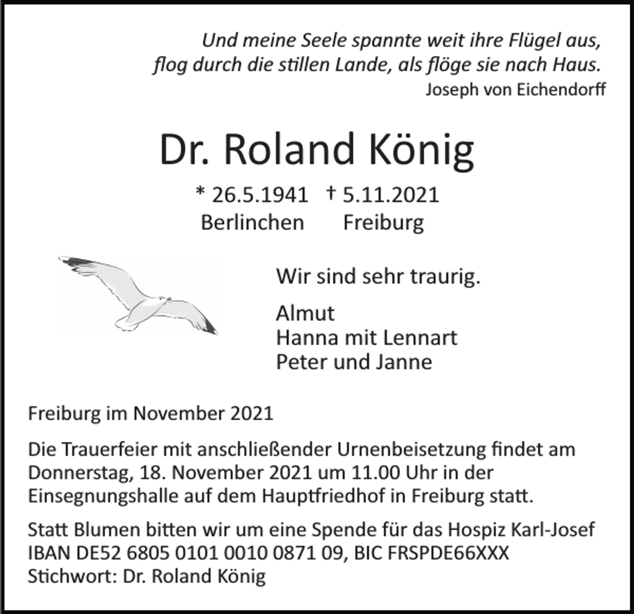 <p>Und meine Seele spannte weit ihre Flügel aus,<br />ﬂog durch die stillen Lande, als ﬂöge sie nach Haus.<br />Joseph von Eichendorﬀ</p><p>Dr. Roland König<br />* 26.5.1941 † 5.11.2021<br />Berlinchen<br />Freiburg<br />Wir sind sehr traurig.<br />Almut<br />Hanna mit Lennart<br />Peter und Janne<br />Freiburg im November 2021<br />Die Trauerfeier mit anschließender Urnenbeisetzung ﬁndet am<br />Donnerstag, 18. November 2021 um 11.00 Uhr in der<br />Einsegnungshalle auf dem Hauptfriedhof in Freiburg statt.<br />Statt Blumen bitten wir um eine Spende für das Hospiz Karl­Josef<br />IBAN DE52 6805 0101 001871 09, BIC FRSPDE66XXX<br />Stichwort: Dr. Roland König</p>