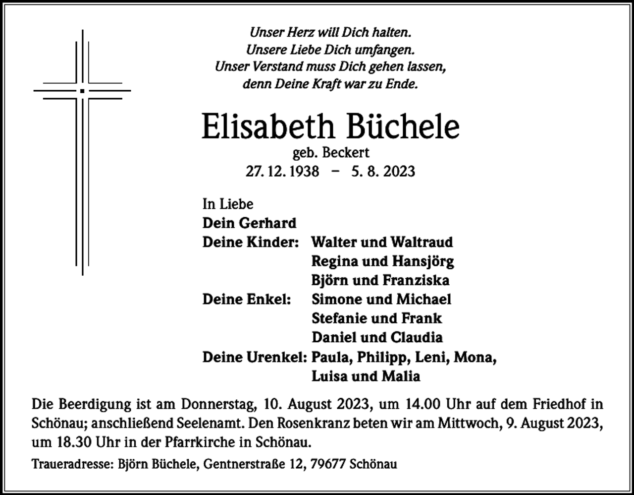 <p>Unser Herz will Dich halten.<br />Unsere Liebe Dich umfangen.<br />Unser Verstand muss Dich gehen lassen,<br />denn Deine Kraft war zu Ende.</p><p>Elisabeth<br />Büchele<br />geb. Beckert<br />27. 12. 1938 – 5. 8. 2023<br />In Liebe<br />Dein Gerhard<br />Deine Kinder: W<br />alter und Waltraud<br />Regina und Hansjörg<br />Björn und Franziska<br />Deine Enkel: S imone und Michael<br />Stefanie und Frank<br />Daniel und Claudia<br />Deine Urenkel: Paula, Philipp, Leni, Mona,<br />Luisa und Malia<br />Die Beerdigung ist am Donnerstag, 10. August 2023, um 14.00 Uhr auf dem Friedhof in<br />Schönau; anschließend Seelenamt. Den Rosenkranz beten wir am Mittwoch, 9. August 2023,<br />um 18.30 Uhr in der Pfarrkirche in Schönau.<br />Traueradresse: Björn Büchele, Gentnerstraße 12, 79677 Schönau</p>