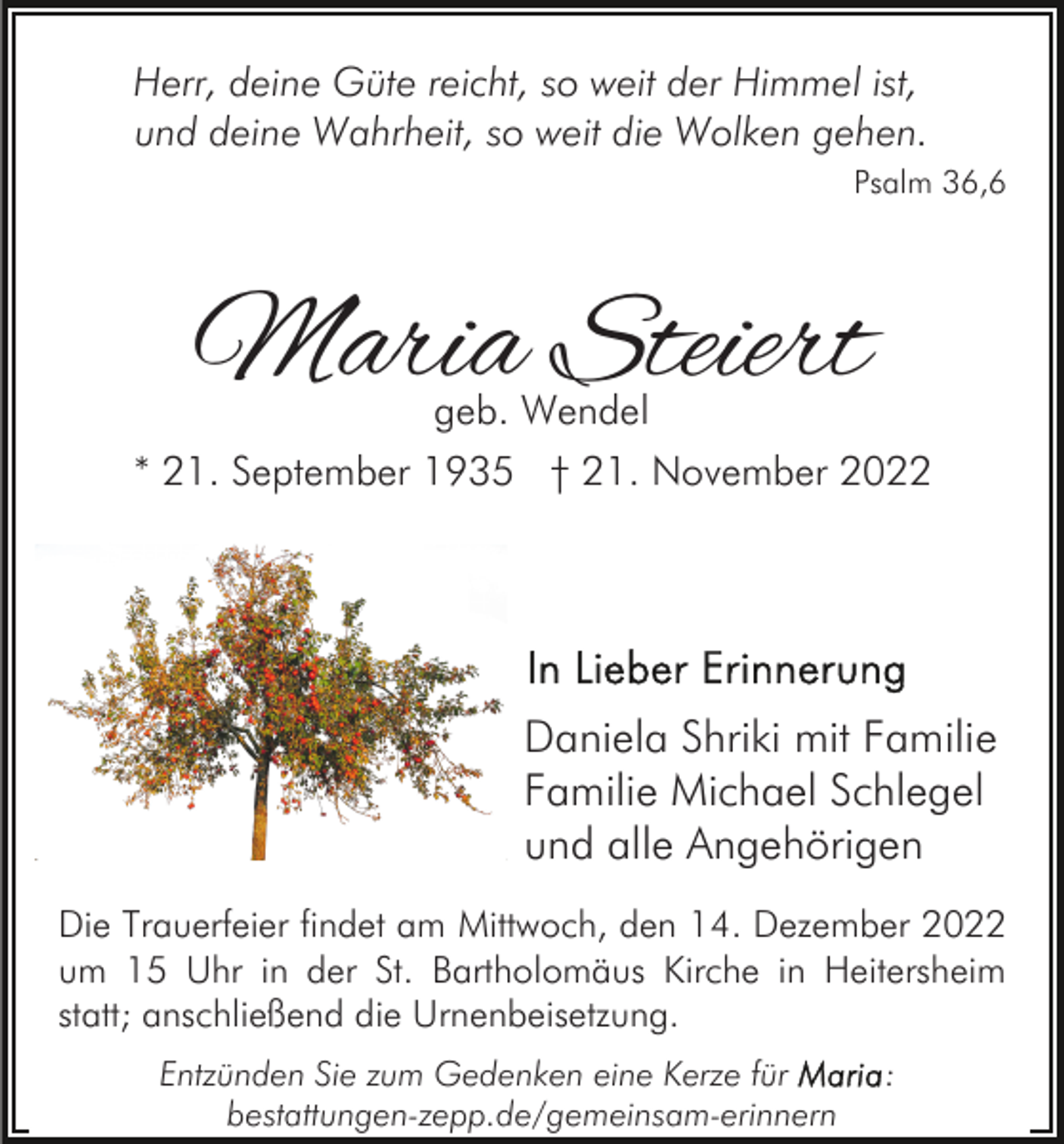 <p>Herr, deine Güte reicht, so weit der Himmel ist,<br />und deine Wahrheit, so weit die Wolken gehen.<br />Psalm 36,6</p><p>Maria Steiert</p><p>geb. Wendel<br />* 21. September 1935 † 21. November 2022</p><p>Daniela Shriki mit Familie<br />Familie Michael Schlegel<br />und alle Angehörigen<br />Die Trauerfeier findet am Mittwoch, den 14. Dezember 2022<br />um 15 Uhr in der St. Bartholomäus Kirche in Heitersheim<br />statt; anschließend die Urnenbeisetzung.<br />Entzünden Sie zum Gedenken eine Kerze für<br />bestattungen-zepp.de/gemeinsam-erinnern</p><p>:</p>