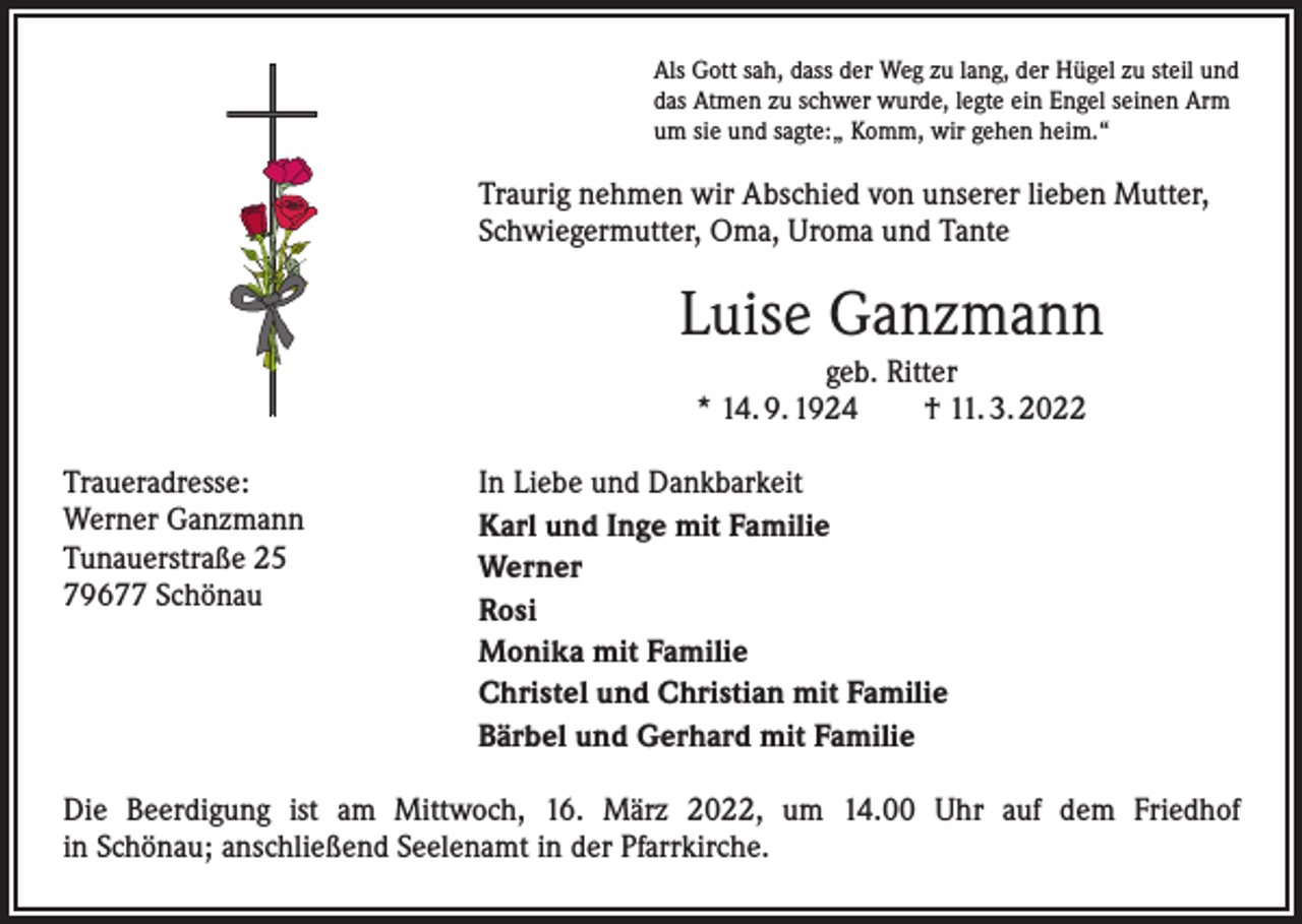 <p>Als Gott sah, dass der Weg zu lang, der Hügel zu steil und<br />das Atmen zu schwer wurde, legte ein Engel seinen Arm<br />um sie und sagte:„ Komm, wir gehen heim.“</p><p>Traurig nehmen wir Abschied von unserer lieben Mutter,<br />Schwiegermutter, Oma, Uroma und Tante</p><p>Luise Ganzmann<br />geb. Ritter<br />* 14. 9. 1924 † 11. 3. 2022<br />Traueradresse:<br />Werner Ganzmann<br />Tunauerstraße 25<br />79677 Schönau</p><p>In Liebe und Dankbarkeit<br />Karl und Inge mit Familie<br />Werner<br />Rosi<br />Monika mit Familie<br />Christel und Christian mit Familie<br />Bärbel und Gerhard mit Familie</p><p>Die Beerdigung ist am Mittwoch, 16. März 2022, um 14.00 Uhr auf dem Friedhof<br />in Schönau; anschließend Seelenamt in der Pfarrkirche.</p>