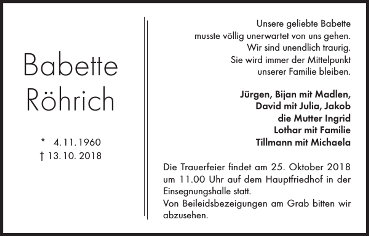 <p>Babette<br />Röhrich<br />* 4. 11. 1960<br />† 13. 10. 2018</p><p>Unsere geliebte Babette<br />musste völlig unerwartet von uns gehen.<br />Wir sind unendlich traurig.<br />Sie wird immer der Mittelpunkt<br />unserer Familie bleiben.<br />Jürgen, Bijan mit Madlen,<br />David mit Julia, Jakob<br />die Mutter Ingrid<br />Lothar mit Familie<br />Tillmann mit Michaela<br />Die Trauerfeier findet am 25. Oktober 2018<br />um 11.00 Uhr auf dem Hauptfriedhof in der<br />Einsegnungshalle statt.<br />Von Beileidsbezeigungen am Grab bitten wir<br />abzusehen.</p>