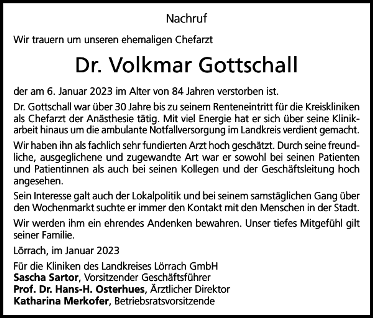 <p>Nachruf<br />Wir trauern um unseren ehemaligen Chefarzt</p><p>Dr. Volkmar Gottschall<br />der am 6. Januar 2023 im Alter von 84 Jahren verstorben ist.<br />Dr. Gottschall war über 30 Jahre bis zu seinem Renteneintritt für die Kreiskliniken<br />als Chefarzt der Anästhesie tätig. Mit viel Energie hat er sich über seine Klinikarbeit hinaus um die ambulante Notfallversorgung im Landkreis verdient gemacht.<br />Wir haben ihn als fachlich sehr fundierten Arzt hoch geschätzt. Durch seine freundliche, ausgeglichene und zugewandte Art war er sowohl bei seinen Patienten<br />und Patientinnen als auch bei seinen Kollegen und der Geschäftsleitung hoch<br />angesehen.<br />Sein Interesse galt auch der Lokalpolitik und bei seinem samstäglichen Gang über<br />den Wochenmarkt suchte er immer den Kontakt mit den Menschen in der Stadt.<br />Wir werden ihm ein ehrendes Andenken bewahren. Unser tiefes Mitgefühl gilt<br />seiner Familie.<br />Lörrach, im Januar 2023<br />Für die Kliniken des Landkreises Lörrach GmbH<br />Sascha Sartor, Vorsitzender Geschäftsführer<br />Prof. Dr. Hans-H. Osterhues, Ärztlicher Direktor<br />Katharina Merkofer, Betriebsratsvorsitzende</p>