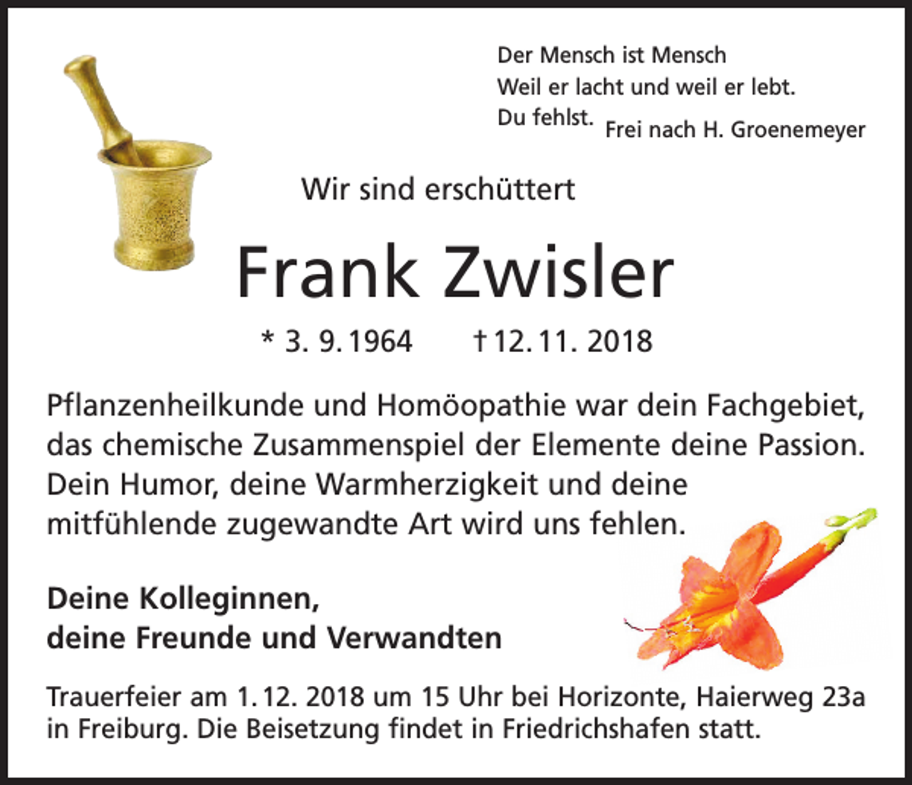 <p>Der Mensch ist Mensch<br />Weil er lacht und weil er lebt.<br />Du fehlst.<br />Frei nach H. Groenemeyer</p><p>Wir sind erschüttert</p><p>Frank Zwisler<br />* 3. 9. 1964 † 12. 11. 2018<br />Pflanzenheilkunde und Homöopathie war dein Fachgebiet,<br />das chemische Zusammenspiel der Elemente deine Passion.<br />Dein Humor, deine Warmherzigkeit und deine<br />mitfühlende zugewandte Art wird uns fehlen.<br />Deine Kolleginnen,<br />deine Freunde und Verwandten<br />Trauerfeier am 1. 12. 2018 um 15 Uhr bei Horizonte, Haierweg 23a<br />in Freiburg. Die Beisetzung findet in Friedrichshafen statt.</p>