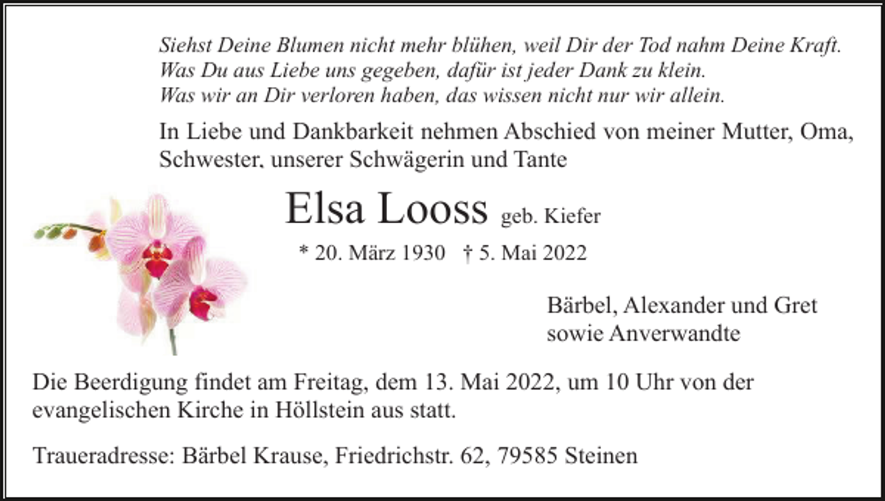 <p>Siehst Deine Blumen nicht mehr blühen, weil Dir der Tod nahm Deine Kraft.<br />Was Du aus Liebe uns gegeben, dafür ist jeder Dank zu klein.<br />Was wir an Dir verloren haben, das wissen nicht nur wir allein.</p><p>In Liebe und Dankbarkeit nehmen Abschied von meiner Mutter, Oma,<br />Schwester, unserer Schwägerin und Tante</p><p>Elsa Looss geb. Kiefer<br />* 20. März 1930 † 5. Mai 2022</p><p>Bärbel, Alexander und Gret<br />sowie Anverwandte<br />Die Beerdigung findet am Freitag, dem 13. Mai 2022, um 10 Uhr von der<br />evangelischen Kirche in Höllstein aus statt.<br />Traueradresse: Bärbel Krause, Friedrichstr. 62, 79585 Steinen</p>