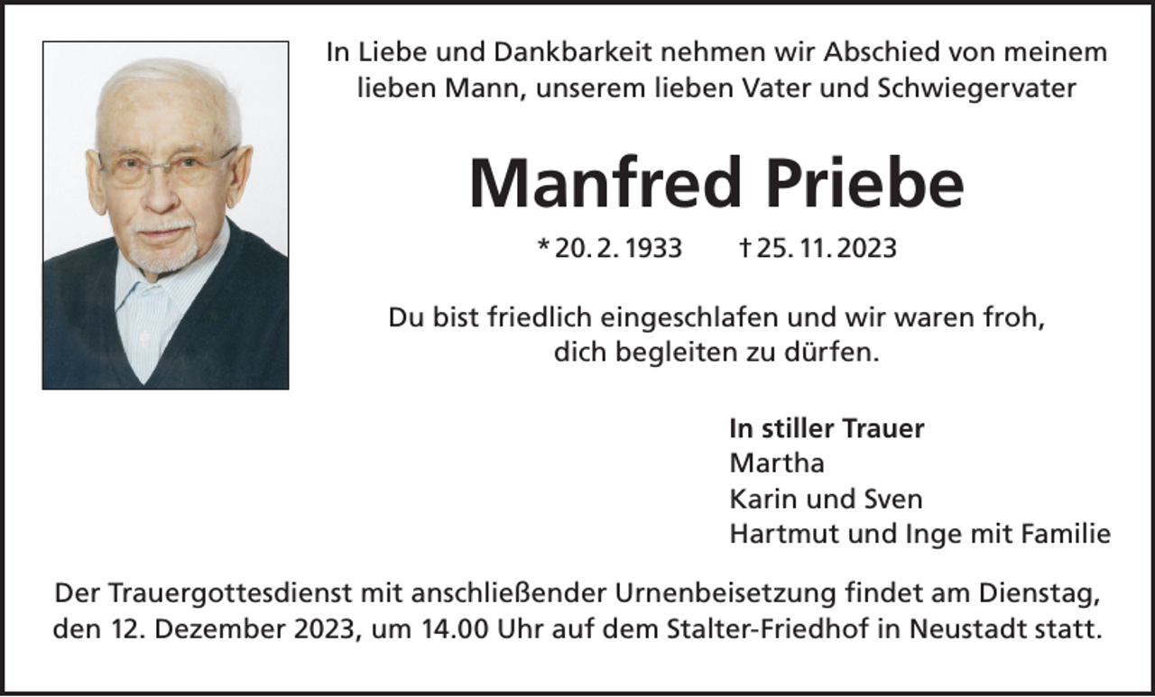 <p>In Liebe und Dankbarkeit nehmen wir Abschied von meinem<br />lieben Mann, unserem lieben Vater und Schwiegervater</p><p>Manfred Priebe<br />* 20. 2. 1933 † 25. 11. 2023<br />Du bist friedlich eingeschlafen und wir waren froh,<br />dich begleiten zu dürfen.<br />In stiller Trauer<br />Martha<br />Karin und Sven<br />Hartmut und Inge mit Familie<br />Der Trauergottesdienst mit anschließender Urnenbeisetzung findet am Dienstag,<br />den 12. Dezember 2023, um 14.00 Uhr auf dem Stalter-Friedhof in Neustadt statt.</p>