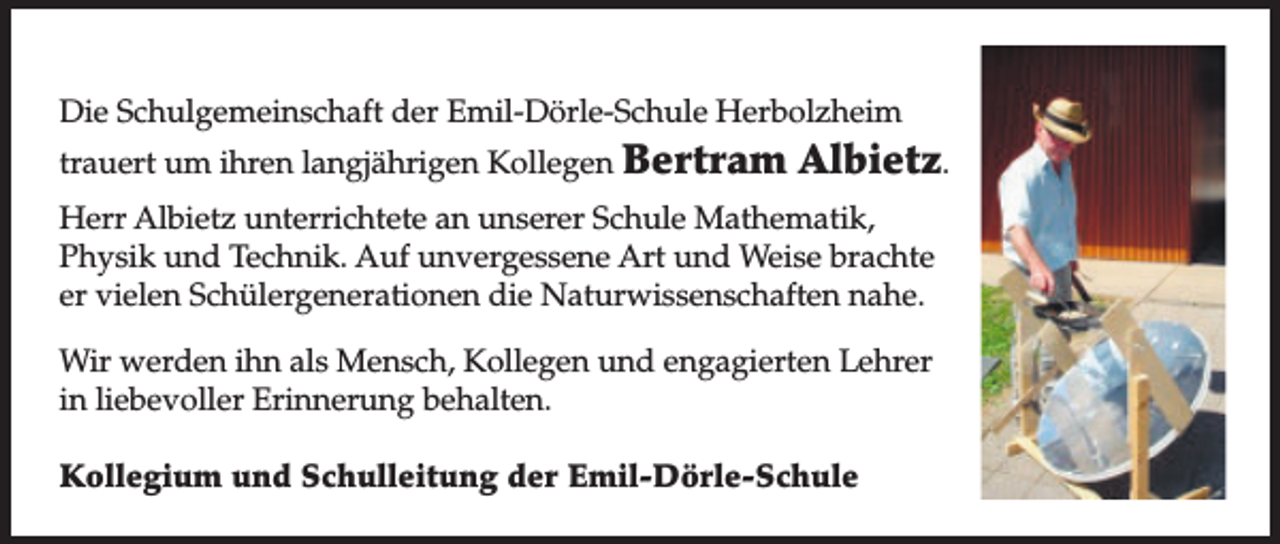 <p>Die Schulgemeinschaft der Emil-Dörle-Schule Herbolzheim<br />trauert um ihren langjährigen Kollegen Bertram</p><p>Albietz.</p><p>Herr Albietz unterrichtete an unserer Schule Mathematik,<br />Physik und Technik. Auf unvergessene Art und Weise brachte<br />er vielen Schülergenerationen die Naturwissenschaften nahe.<br />Wir werden ihn als Mensch, Kollegen und engagierten Lehrer<br />in liebevoller Erinnerung behalten.<br />Kollegium und Schulleitung der Emil-Dörle-Schule</p>