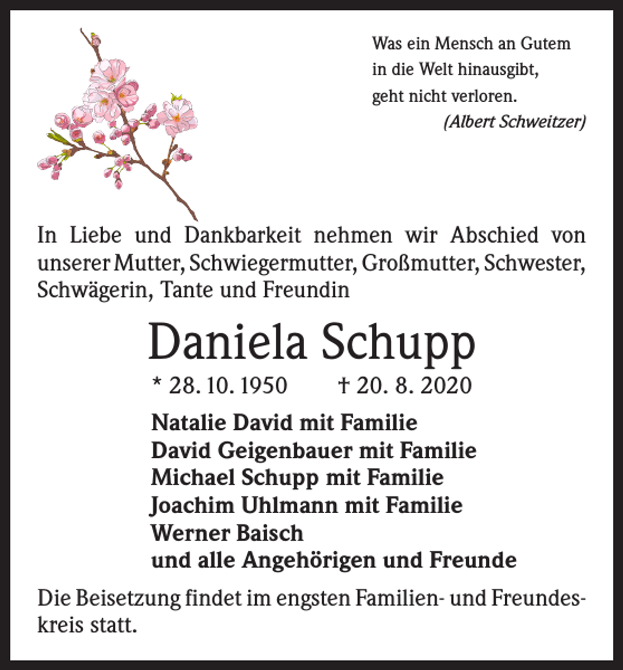<p>Was ein Mensch an Gutem<br />in die Welt hinausgibt,<br />geht nicht verloren.</p><p>(Albert Schweitzer)</p><p>In Liebe und Dankbarkeit nehmen wir Abschied von<br />­unserer Mutter, Schwieger­mutter, Großmutter, ­Schwester,<br />Schwägerin, Tante und Freundin</p><p>Daniela Schupp<br />* 28. 10. 1950 † 20. 8. 2020</p><p>Natalie David mit Familie<br />David Geigenbauer mit Familie<br />Michael Schupp mit Familie<br />Joachim Uhlmann mit Familie<br />Werner Baisch<br />und alle Angehörigen und Freunde<br />Die Beisetzung findet im engsten Familien- und Freundes­<br />kreis statt.</p>