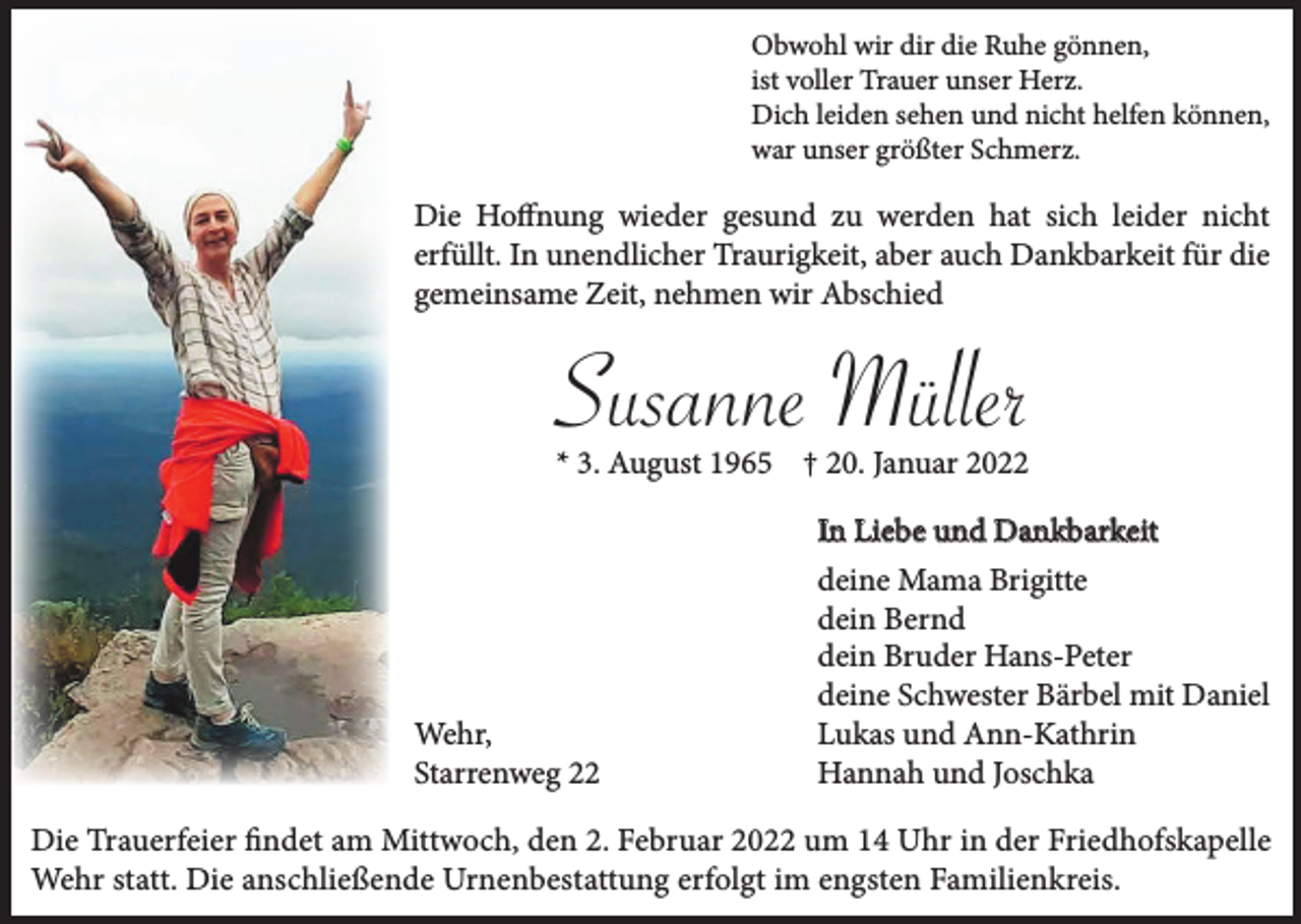 <p>Obwohl wir dir die Ruhe gönnen,<br />ist voller Trauer unser Herz.<br />Dich leiden sehen und nicht helfen können,<br />war unser größter Schmerz.</p><p>Die Hoffnung wieder gesund zu werden hat sich leider nicht<br />erfüllt. In unendlicher Traurigkeit, aber auch Dankbarkeit für die<br />gemeinsame Zeit, nehmen wir Abschied</p><p>Susanne Müller<br />* 3. August 1965 † 20. Januar 2022</p><p>Wehr,<br />Starrenweg 22</p><p>In Liebe und Dankbarkeit<br />deine Mama Brigitte<br />dein Bernd<br />dein Bruder Hans-Peter<br />deine Schwester Bärbel mit Daniel<br />Lukas und Ann-Kathrin<br />Hannah und Joschka</p><p>Die Trauerfeier findet am Mittwoch, den 2. Februar 2022 um 14 Uhr in der Friedhofskapelle<br />Wehr statt. Die anschließende Urnenbestattung erfolgt im engsten Familienkreis.</p>