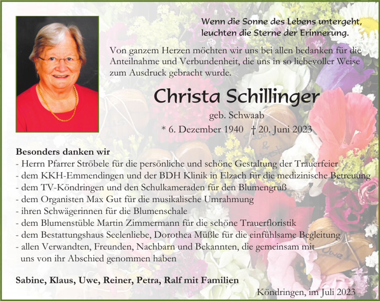 <p>Wenn die Sonne des Lebens untergeht,<br />leuchten die Sterne der Erinnerung.</p><p>Von ganzem Herzen möchten wir uns bei allen bedanken für die<br />Anteilnahme und Verbundenheit, die uns in so liebevoller Weise<br />zum Ausdruck gebracht wurde.</p><p>Christa Schillinger<br />geb. Schwaab<br />* 6. Dezember 1940 † 20. Juni 2023<br />Besonders danken wir<br />- Herrn Pfarrer Ströbele für die persönliche und schöne Gestaltung der Trauerfeier<br />- dem KKH-Emmendingen und der BDH Klinik in Elzach für die medizinische Betreuung<br />- dem TV-Köndringen und den Schulkameraden für den Blumengruß<br />- dem Organisten Max Gut für die musikalische Umrahmung<br />- ihren Schwägerinnen für die Blumenschale<br />- dem Blumenstüble Martin Zimmermann für die schöne Trauerfloristik<br />- dem Bestattungshaus Seelenliebe, Dorothea Müßle für die einfühlsame Begleitung<br />- allen Verwandten, Freunden, Nachbarn und Bekannten, die gemeinsam mit<br />uns von ihr Abschied genommen haben<br />Sabine, Klaus, Uwe, Reiner, Petra, Ralf mit Familien<br />Köndringen, im Juli 2023</p>