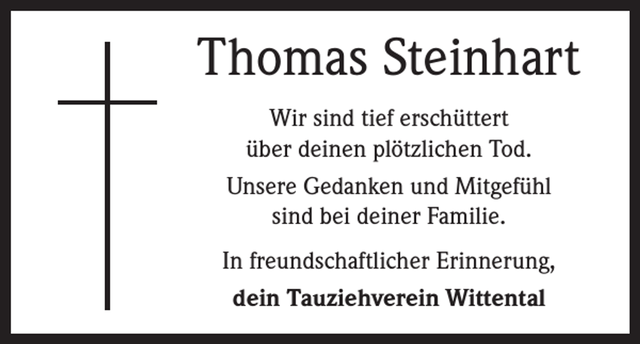 <p>Thomas Steinhart<br />Wir sind tief erschüttert<br />über deinen plötzlichen Tod.<br />Unsere Gedanken und Mitgefühl<br />sind bei deiner Familie.<br />In freundschaftlicher Erinnerung,<br />dein Tauziehverein Wittental</p>