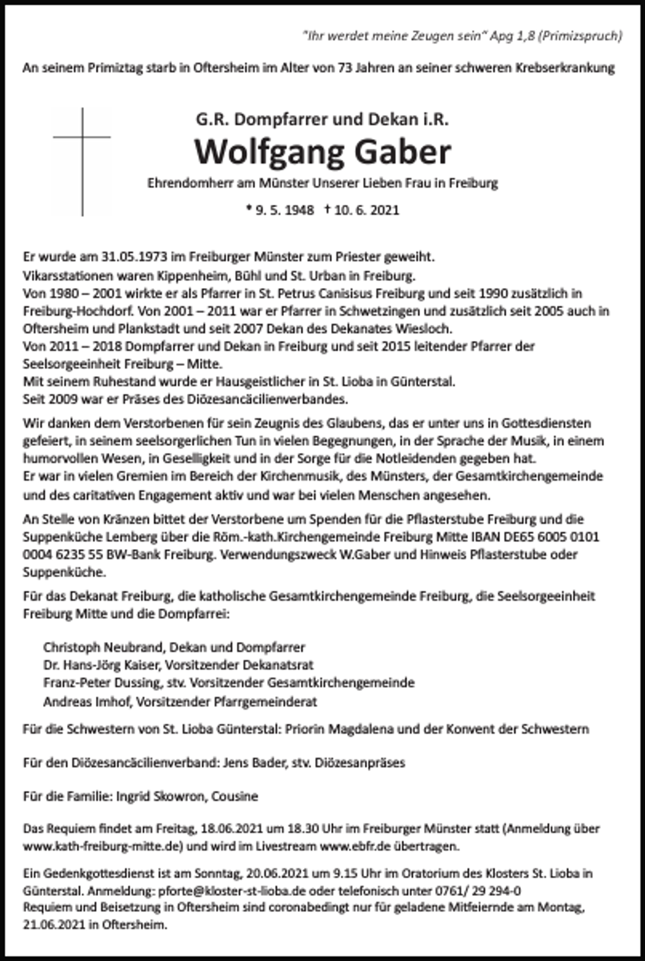 <p>"Ihr werdet meine Zeugen sein“ Apg 1,8 (Primizspruch)<br />An seinem Primiztag starb in O�ersheim im Alter von 73 Jahren an seiner schweren Krebserkrankung</p><p>G.R. Dompfarrer und Dekan i.R.</p><p>Wolfgang Gaber<br />Ehrendomherr am Münster Unserer Lieben Frau in Freiburg<br />* 9. 5. 1948 † 10. 6. 2021<br />Er wurde am 31.05.1973 im Freiburger Münster zum Priester geweiht.<br />Vikarssta�onen waren Kippenheim, Bühl und St. Urban in Freiburg.<br />Von 1980 – 2001 wirkte er als Pfarrer in St. Petrus Canisisus Freiburg und seit 1990 zusätzlich in<br />Freiburg­Hochdorf. Von 2001 – 2011 war er Pfarrer in Schwetzingen und zusätzlich seit 2005 auch in<br />O�ersheim und Plankstadt und seit 2007 Dekan des Dekanates Wiesloch.<br />Von 2011 – 2018 Dompfarrer und Dekan in Freiburg und seit 2015 leitender Pfarrer der<br />Seelsorgeeinheit Freiburg – Mi�e.<br />Mit seinem Ruhestand wurde er Hausgeistlicher in St. Lioba in Günterstal.<br />Seit 2009 war er Präses des Diözesancäcilienverbandes.<br />Wir danken dem Verstorbenen für sein Zeugnis des Glaubens, das er unter uns in Go�esdiensten<br />gefeiert, in seinem seelsorgerlichen Tun in vielen Begegnungen, in der Sprache der Musik, in einem<br />humorvollen Wesen, in Geselligkeit und in der Sorge für die Notleidenden gegeben hat.<br />Er war in vielen Gremien im Bereich der Kirchenmusik, des Münsters, der Gesamtkirchengemeinde<br />und des carita�ven Engagement ak�v und war bei vielen Menschen angesehen.<br />An Stelle von Kränzen bi�et der Verstorbene um Spenden für die Pﬂasterstube Freiburg und die<br />Suppenküche Lemberg über die Röm.­kath.Kirchengemeinde Freiburg Mi�e IBAN DE65 6005 0101<br />0004 6235 BW­Bank Freiburg. Verwendungszweck W.Gaber und Hinweis Pﬂasterstube oder<br />Suppenküche.<br />Für das Dekanat Freiburg, die katholische Gesamtkirchengemeinde Freiburg, die Seelsorgeeinheit<br />Freiburg Mi�e und die Dompfarrei:<br />Christoph Neubrand, Dekan und Dompfarrer<br />Dr. Hans­Jörg Kaiser, Vorsitzender Dekanatsrat<br />Franz­Peter Dussing, stv. Vorsitzender Gesamtkirchengemeinde<br />Andreas Imhof, Vorsitzender Pfarrgemeinderat<br />Für die Schwestern von St. Lioba Günterstal: Priorin Magdalena und der Konvent der Schwestern<br />Für den Diözesancäcilienverband: Jens Bader, stv. Diözesanpräses<br />Für die Familie: Ingrid Skowron, Cousine<br />Das Requiem ﬁndet am Freitag, 18.06.2021 um 18.30 Uhr im Freiburger Münster sta� (Anmeldung über<br />www.kath­freiburg­mi�e.de) und wird im Livestream www.ebfr.de übertragen.<br />Ein Gedenkgo�esdienst ist am Sonntag, 20.06.2021 um 9.15 Uhr im Oratorium des Klosters St. Lioba in<br />Günterstal. Anmeldung: pforte@kloster­st­lioba.de oder telefonisch unter 0761/ 4­0<br />Requiem und Beisetzung in O�ersheim sind coronabedingt nur für geladene Mi�eiernde am Montag,<br />21.06.2021 in O�ersheim.</p>