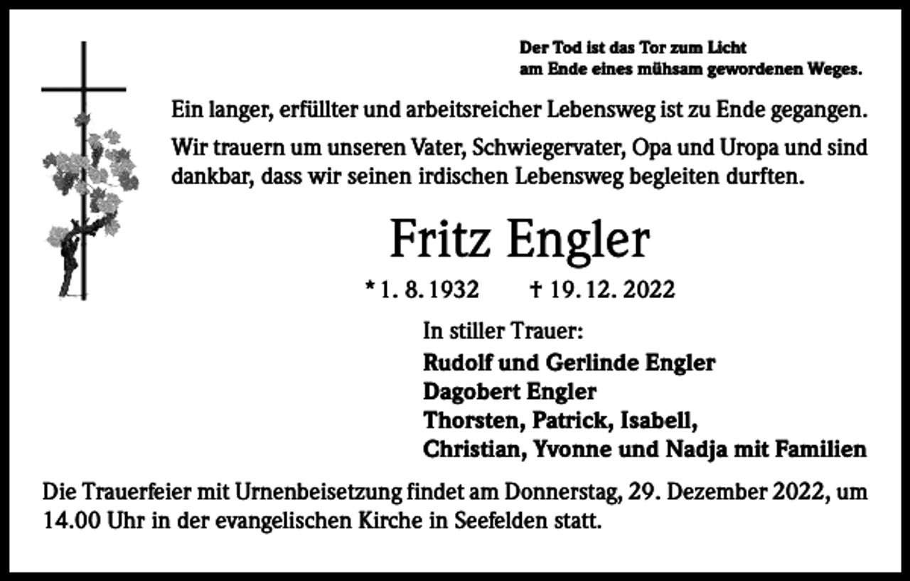 <p>Der Tod ist das Tor zum Licht<br />am Ende eines mühsam gewordenen Weges.</p><p>Ein langer, erfüllter und arbeitsreicher Lebensweg ist zu Ende gegangen.<br />Wir trauern um unseren Vater, Schwiegervater, Opa und Uropa und sind<br />dankbar, dass wir seinen irdischen Lebensweg begleiten durften.</p><p>Fritz Engler<br />* 1. 8. 1932 † 19. 12. 2022<br />In stiller Trauer:<br />Rudolf und Gerlinde Engler<br />Dagobert Engler<br />Thorsten, Patrick, Isabell,<br />Christian, Yvonne und Nadja mit Familien<br />Die Trauerfeier mit Urnenbeisetzung findet am Donnerstag, 29. Dezember 2022, um<br />14.00 Uhr in der evangelischen Kirche in Seefelden statt.</p>