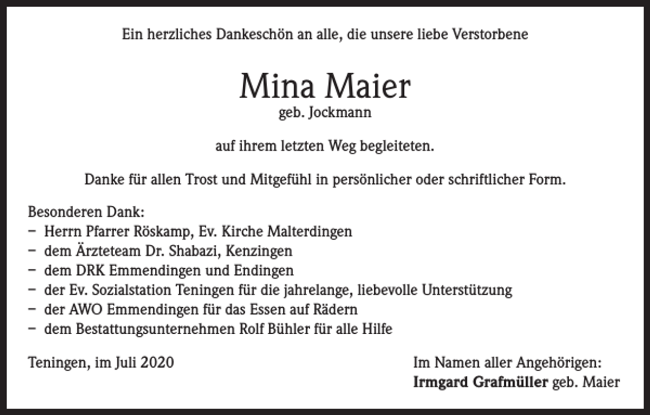 <p>Ein herzliches Dankeschön an alle, die unsere liebe Verstorbene</p><p>Mina Maier<br />geb. Jockmann</p><p>auf ihrem letzten Weg begleiteten.<br />Danke für allen Trost und Mitgefühl in persönlicher oder schriftlicher Form.<br />Besonderen Dank:<br />– Herrn Pfarrer Röskamp, Ev. Kirche Malterdingen<br />– dem Ärzteteam Dr. Shabazi, Kenzingen<br />– dem DRK Emmendingen und Endingen<br />– der Ev. Sozialstation Teningen für die jahrelange, liebevolle Unterstützung<br />– der AWO Emmendingen für das Essen auf Rädern<br />– dem Bestattungsunternehmen Rolf Bühler für alle Hilfe<br />Teningen, im Juli 2020 Im Namen aller Angehörigen:<br />Irmgard Grafmüller geb. Maier</p>