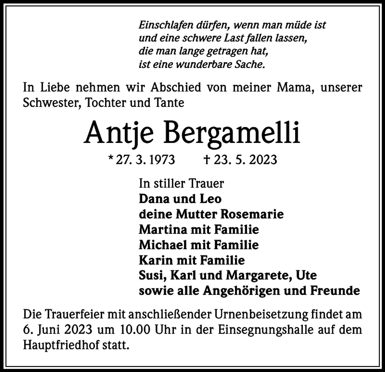 <p>Einschlafen dürfen, wenn man müde ist<br />und eine schwere Last fallen lassen,<br />die man lange getragen hat,<br />ist eine wunderbare Sache.</p><p>In Liebe nehmen wir Abschied von meiner Mama, unserer<br />Schwester, Tochter und Tante</p><p>Antje Bergamelli<br />* 27. 3. 1973 † 23. 5. 2023<br />In stiller Trauer<br />Dana und Leo<br />deine Mutter Rosemarie<br />Martina mit Familie<br />Michael mit Familie<br />Karin mit Familie<br />Susi, Karl und Margarete, Ute<br />sowie alle Angehörigen und Freunde<br />Die Trauerfeier mit anschließender Urnenbeisetzung findet am<br />6. Juni 2023 um 10.00 Uhr in der Einsegnungshalle auf dem<br />Hauptfriedhof statt.</p>