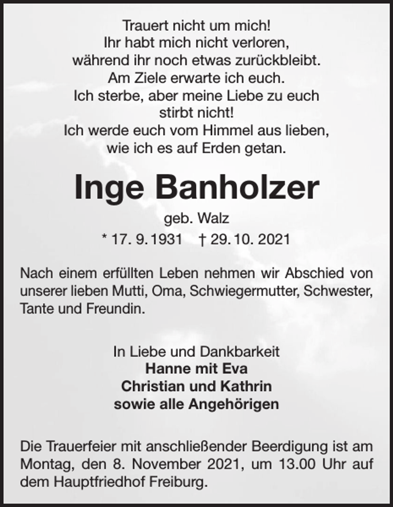 <p>Trauert nicht um mich!<br />Ihr habt mich nicht verloren,<br />während ihr noch etwas zurückbleibt.<br />Am Ziele erwarte ich euch.<br />Ich sterbe, aber meine Liebe zu euch<br />stirbt nicht!<br />Ich werde euch vom Himmel aus lieben,<br />wie ich es auf Erden getan.</p><p>Inge Banholzer<br />geb. Walz<br />* 17. 9. 1931 † 29. 10. 2021<br />Nach einem erfüllten Leben nehmen wir Abschied von<br />unserer lieben Mutti, Oma, Schwiegermutter, Schwester,<br />Tante und Freundin.<br />In Liebe und Dankbarkeit<br />Hanne mit Eva<br />Christian und Kathrin<br />sowie alle Angehörigen<br />Die Trauerfeier mit anschließender Beerdigung ist am<br />Montag, den 8. November 2021, um 13.00 Uhr auf<br />dem Hauptfriedhof Freiburg.</p>
