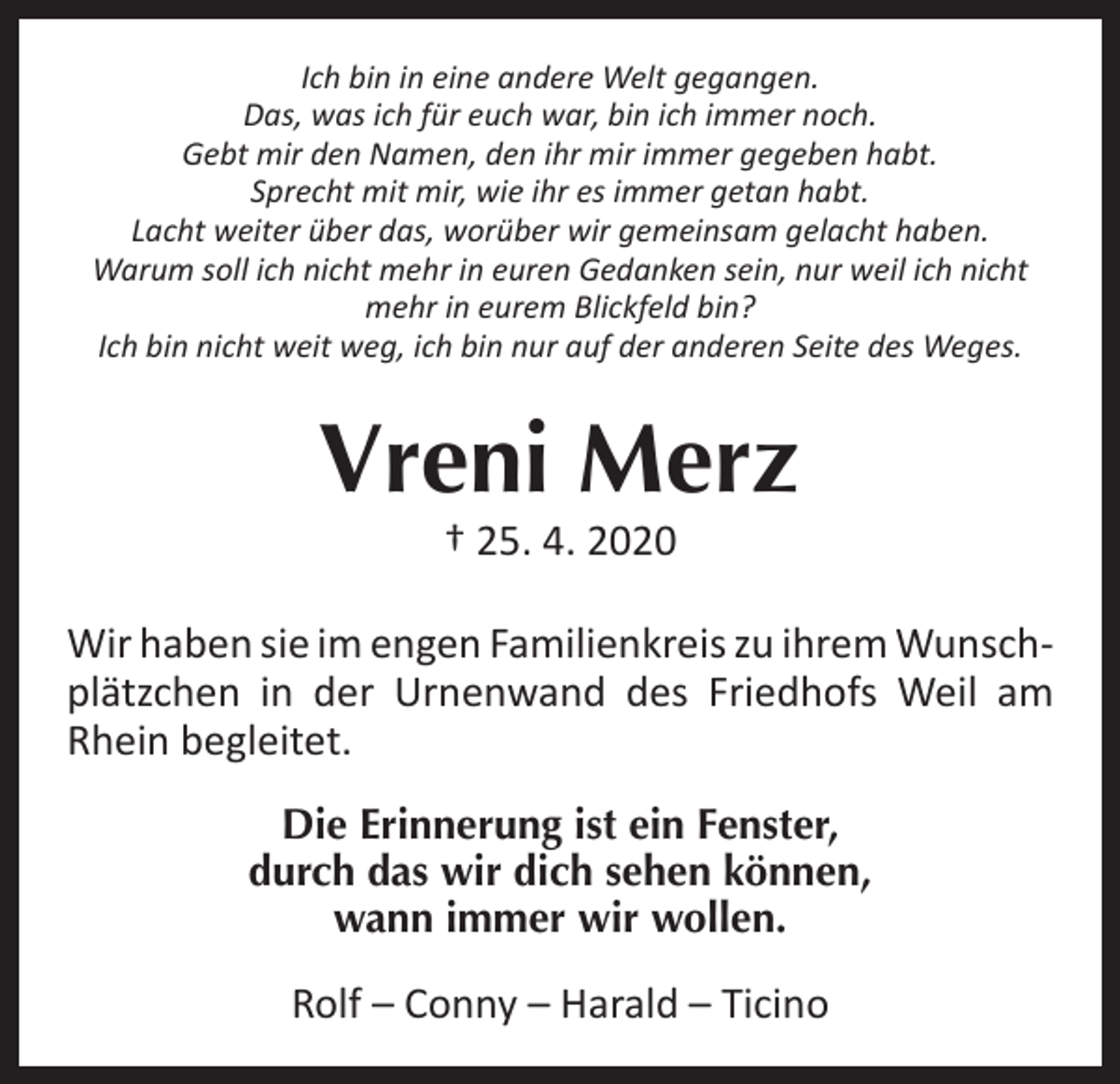 <p>Ich bin in eine andere Welt gegangen.<br />Das, was ich für euch war, bin ich immer noch.<br />Gebt mir den Namen, den ihr mir immer gegeben habt.<br />Sprecht mit mir, wie ihr es immer getan habt.<br />Lacht weiter über das, worüber wir gemeinsam gelacht haben.<br />Warum soll ich nicht mehr in euren Gedanken sein, nur weil ich nicht<br />mehr in eurem Blickfeld bin?<br />Ich bin nicht weit weg, ich bin nur auf der anderen Seite des Weges.</p><p>Vreni Merz<br />† 25. 4. 2020</p><p>Wir haben sie im engen Familienkreis zu ihrem Wunschplätzchen in der Urnenwand des Friedhofs Weil am<br />Rhein begleitet.<br />Die Erinnerung ist ein Fenster,<br />durch das wir dich sehen können,<br />wann immer wir wollen.</p><p>Rolf – Conny – Harald – Ticino</p>