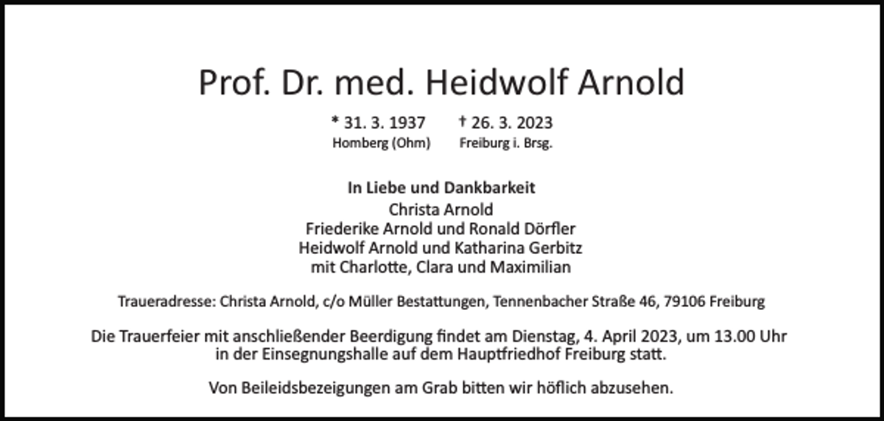 <p>Prof. Dr. med. Heidwolf Arnold<br />* 31. 3. 1937</p><p>† 26. 3. 2023</p><p>Homberg (Ohm)</p><p>Freiburg i. Brsg.</p><p>In Liebe und Dankbarkeit<br />Christa Arnold<br />Friederike Arnold und Ronald Dörﬂer<br />Heidwolf Arnold und Katharina Gerbitz<br />mit Charlotte, Clara und Maximilian<br />Traueradresse: Christa Arnold, c/o Müller Bestattungen, Tennenbacher Straße 46, 79106 Freiburg</p><p>Die Trauerfeier mit anschließender Beerdigung ﬁndet am Dienstag, 4. April 2023, um 13.00 Uhr<br />in der Einsegnungshalle auf dem Hauptfriedhof Freiburg statt.<br />Von Beileidsbezeigungen am Grab bitten wir höﬂich abzusehen.</p>
