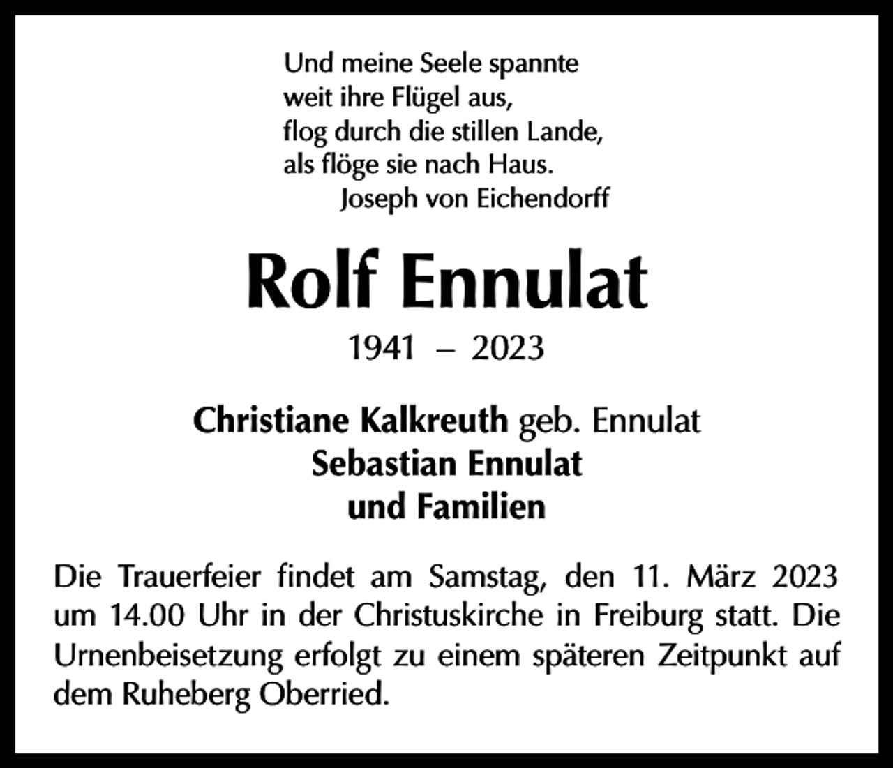 <p>Und meine Seele spannte<br />weit ihre Flügel aus,<br />flog durch die stillen Lande,<br />als flöge sie nach Haus.</p><p>Joseph von Eichendorff</p><p>Rolf Ennulat<br />1941 – 2023</p><p>Christiane Kalkreuth geb. Ennulat<br />Sebastian Ennulat<br />und Familien<br />Die Trauerfeier findet am Samstag, den 11. März 2023<br />um 14.00 Uhr in der Christuskirche in Freiburg statt. Die<br />Urnenbeisetzung erfolgt zu einem späteren Zeitpunkt auf<br />dem Ruheberg Oberried.</p>