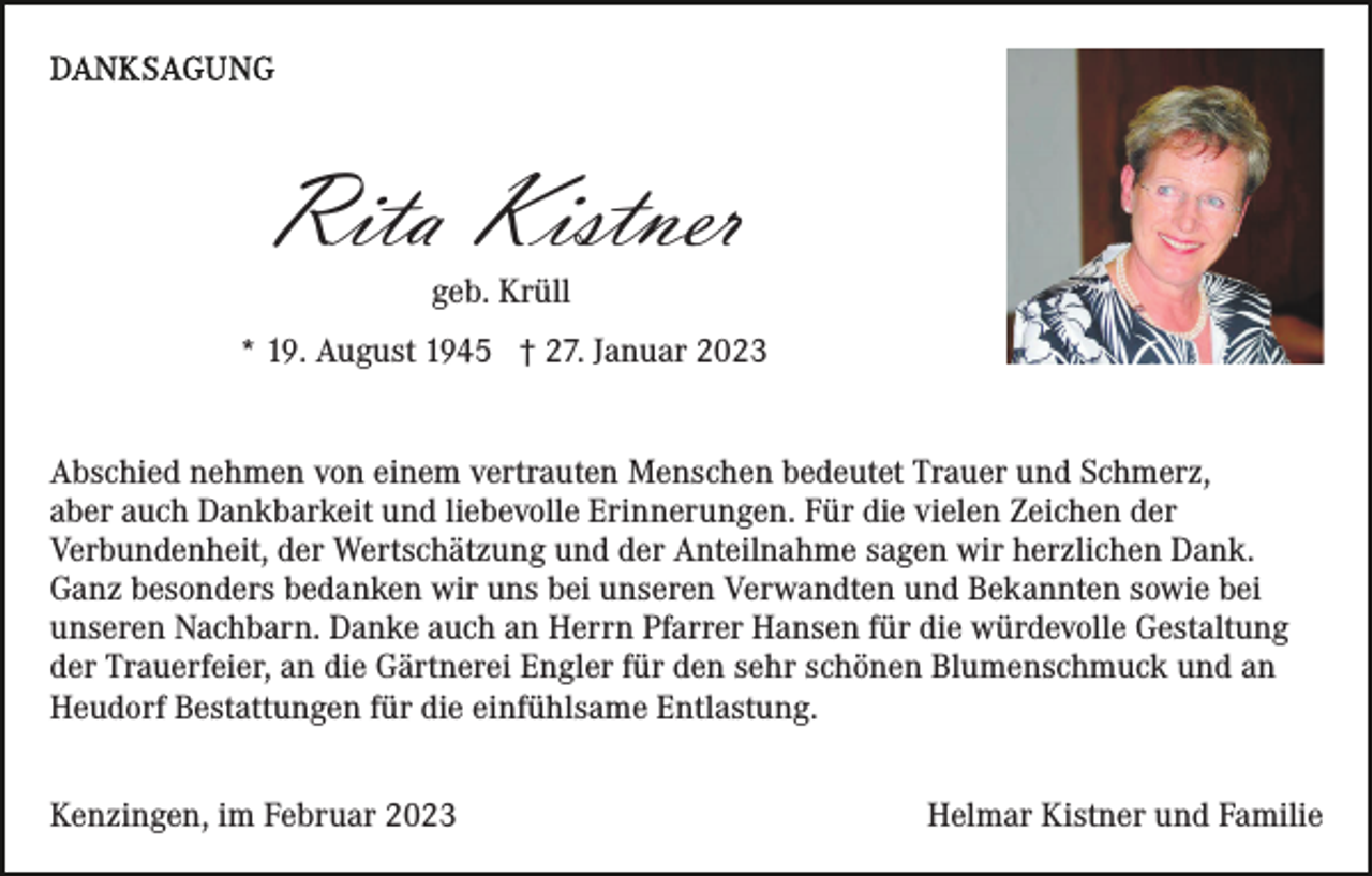 <p>Rita Kistner<br />geb. Krüll<br />* 19. August 1945 † 27. Januar 2023<br />Abschied nehmen von einem vertrauten Menschen bedeutet Trauer und Schmerz,<br />aber auch Dankbarkeit und liebevolle Erinnerungen. Für die vielen Zeichen der<br />Verbundenheit, der Wertschätzung und der Anteilnahme sagen wir herzlichen Dank.<br />Ganz besonders bedanken wir uns bei unseren Verwandten und Bekannten sowie bei<br />unseren Nachbarn. Danke auch an Herrn Pfarrer Hansen für die würdevolle Gestaltung<br />der Trauerfeier, an die Gärtnerei Engler für den sehr schönen Blumenschmuck und an<br />Heudorf Bestattungen für die einfühlsame Entlastung.<br />Kenzingen, im Februar 2023</p><p>Helmar Kistner und Familie</p>