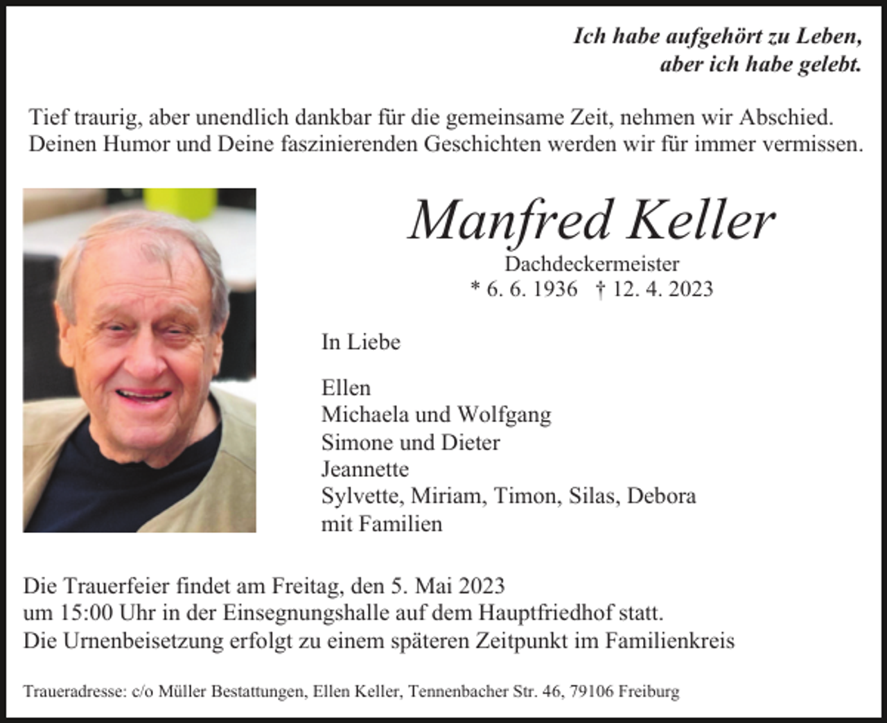 <p>Ich habe aufgehört zu Leben,<br />aber ich habe gelebt.<br />Tief traurig, aber unendlich dankbar für die gemeinsame Zeit, nehmen wir Abschied.<br />Deinen Humor und Deine faszinierenden Geschichten werden wir für immer vermissen.</p><p>Manfred Keller</p><p>Bild einfügen</p><p>Dachdeckermeister<br />* 6. 6. 1936 † 12. 4. 2023</p><p>In Liebe<br />Ellen<br />Michaela und Wolfgang<br />Simone und Dieter<br />Jeannette<br />Sylvette, Miriam, Timon, Silas, Debora<br />mit Familien<br />Die Trauerfeier findet am Freitag, den 5. Mai 2023<br />um 15:00 Uhr in der Einsegnungshalle auf dem Hauptfriedhof statt.<br />Die Urnenbeisetzung erfolgt zu einem späteren Zeitpunkt im Familienkreis<br />Traueradresse: c/o Müller Bestattungen, Ellen Keller, Tennenbacher Str. 46, 79106 Freiburg</p>