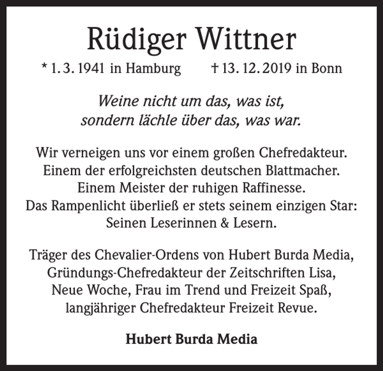 <p>Rüdiger Wittner<br />* 1. 3. 1941 in Hamburg † 13. 12. 2019 in Bonn</p><p>Weine nicht um das, was ist,<br />sondern lächle über das, was war.<br />Wir verneigen uns vor einem großen Chefredakteur.<br />Einem der erfolgreichsten deutschen Blattmacher.<br />Einem Meister der ruhigen Raffinesse.<br />Das Rampenlicht überließ er stets seinem einzigen Star:<br />Seinen Leserinnen &amp; Lesern.<br />Träger des Chevalier-Ordens von Hubert Burda Media,<br />Gründungs-Chefredakteur der Zeitschriften Lisa,<br />Neue Woche, Frau im Trend und Freizeit Spaß,<br />langjähriger Chefredakteur Freizeit Revue.<br />Hubert Burda Media</p>