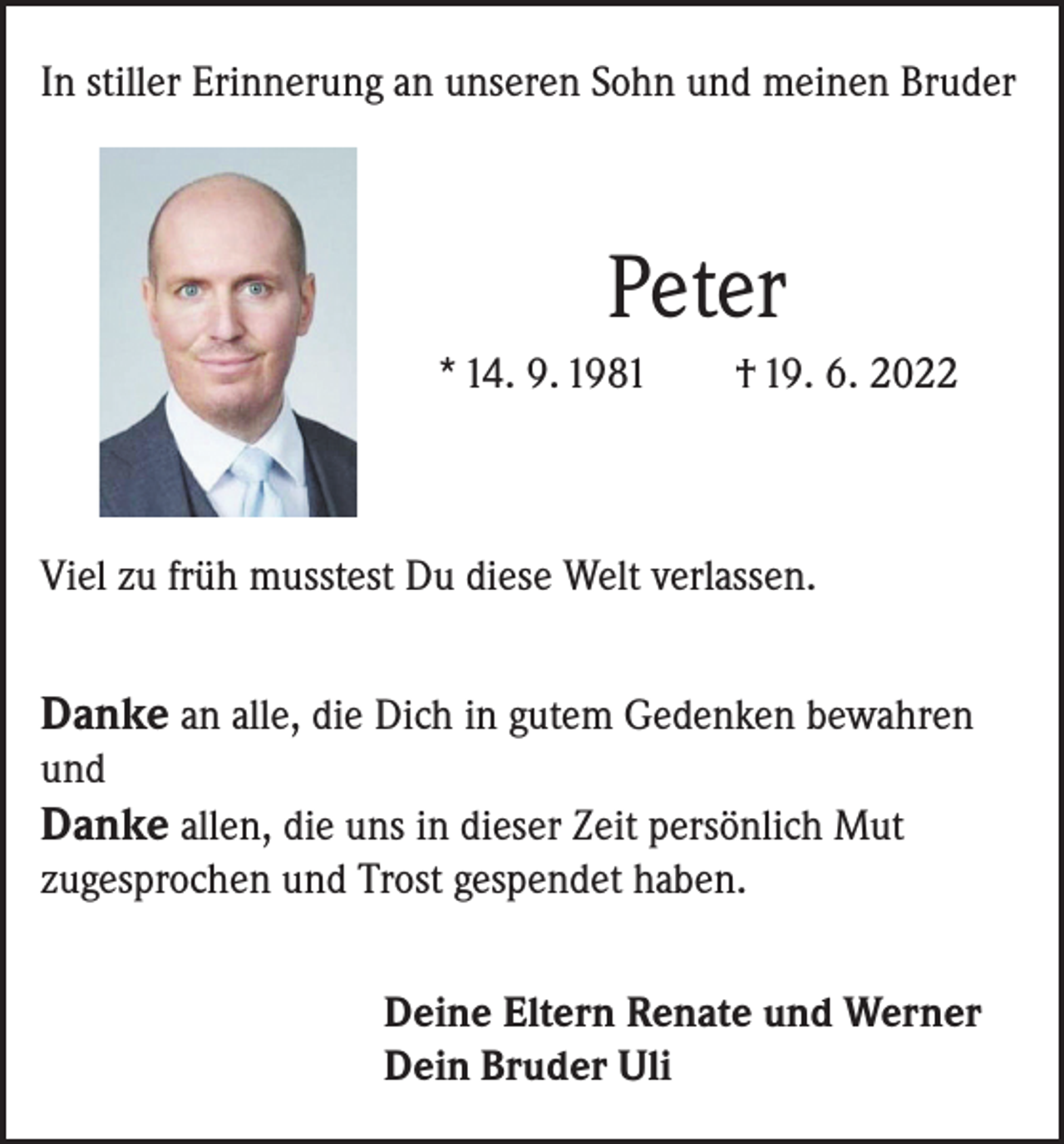 <p>In stiller Erinnerung an unseren Sohn und meinen Bruder</p><p>Peter<br />* 14. 9. 1981</p><p>† 19. 6. 2022</p><p>Viel zu früh musstest Du diese Welt verlassen.</p><p>Danke an alle, die Dich in gutem Gedenken bewahren<br />und</p><p>Danke allen, die uns in dieser Zeit persönlich Mut<br />zugesprochen und Trost gespendet haben.<br />Deine Eltern Renate und Werner<br />Dein Bruder Uli</p>