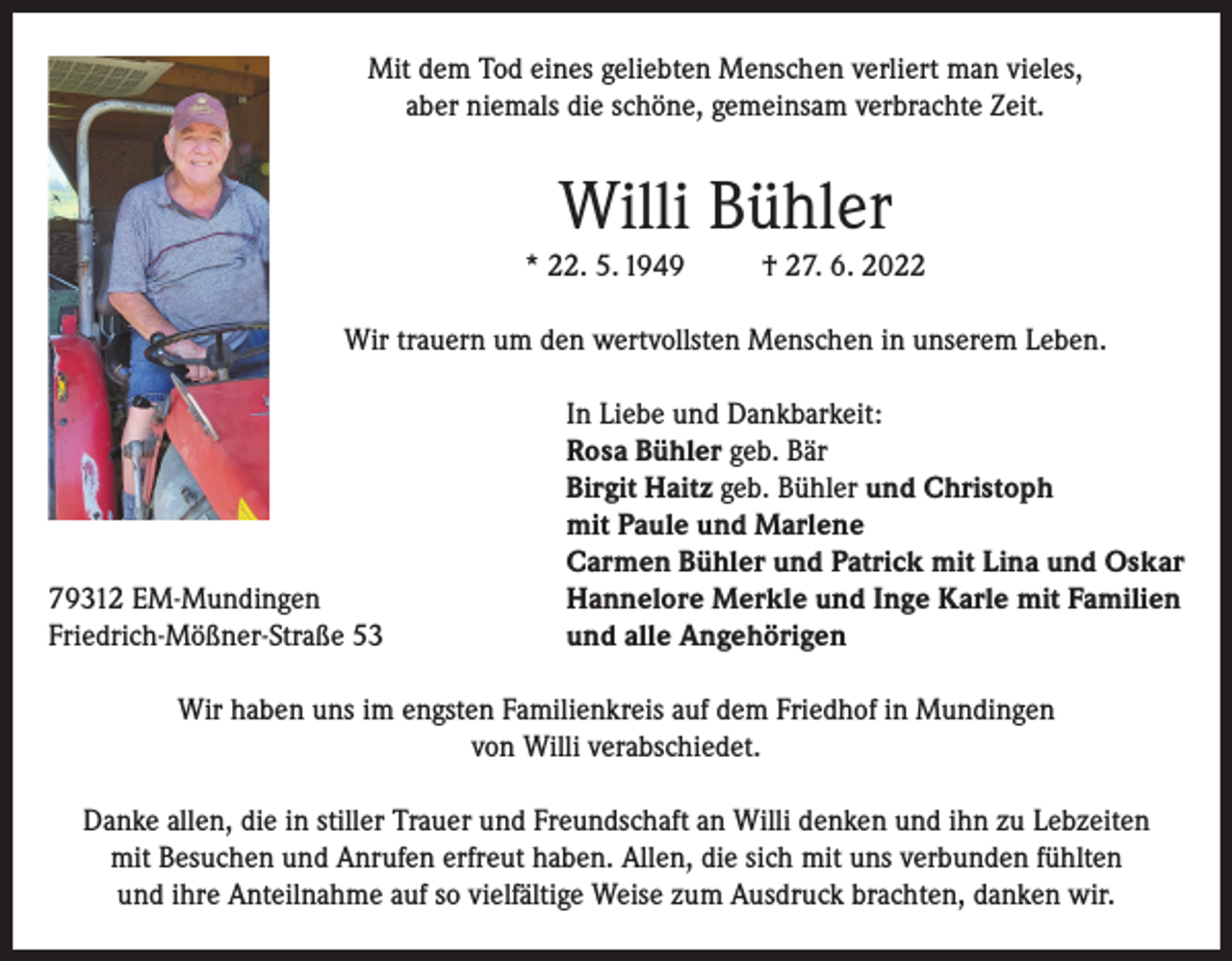 <p>Mit dem Tod eines geliebten Menschen verliert man vieles,<br />aber niemals die schöne, gemeinsam verbrachte Zeit.</p><p>Willi Bühler<br />* 22. 5. 1949</p><p>† 27. 6. 2022</p><p>Wir trauern um den wertvollsten Menschen in unserem Leben.</p><p>79312 EM-Mundingen<br />Friedrich-Mößner-Straße 53</p><p>In Liebe und Dankbarkeit:<br />Rosa Bühler geb. Bär<br />Birgit Haitz geb. Bühler und Christoph<br />mit Paule und Marlene<br />Carmen Bühler und Patrick mit Lina und Oskar<br />Hannelore Merkle und Inge Karle mit Familien<br />und alle Angehörigen</p><p>Wir haben uns im engsten Familienkreis auf dem Friedhof in Mundingen<br />von Willi verabschiedet.<br />Danke allen, die in stiller Trauer und Freundschaft an Willi denken und ihn zu Lebzeiten<br />mit Besuchen und Anrufen erfreut haben. Allen, die sich mit uns verbunden fühlten<br />und ihre Anteilnahme auf so vielfältige Weise zum Ausdruck brachten, danken wir.</p>