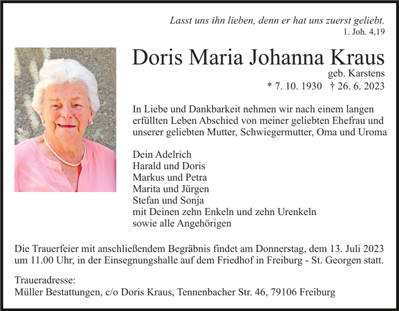 <p>Lasst uns ihn lieben, denn er hat uns zuerst geliebt.<br />1. Joh. 4,19</p><p>Doris Maria Johanna Kraus<br />geb. Karstens<br />* 7. 10. 1930 † 26. 6. 2023</p><p>In Liebe und Dankbarkeit nehmen wir nach einem langen<br />erfüllten Leben Abschied von meiner geliebten Ehefrau und<br />unserer geliebten Mutter, Schwiegermutter, Oma und Uroma<br />Dein Adelrich<br />Harald und Doris<br />Markus und Petra<br />Marita und Jürgen<br />Stefan und Sonja<br />mit Deinen zehn Enkeln und zehn Urenkeln<br />sowie alle Angehörigen<br />Die Trauerfeier mit anschließendem Begräbnis findet am Donnerstag, dem 13. Juli 2023<br />um 11.00 Uhr, in der Einsegnungshalle auf dem Friedhof in Freiburg - St. Georgen statt.<br />Traueradresse:<br />Müller Bestattungen, c/o Doris Kraus, Tennenbacher Str. 46, 79106 Freiburg</p>