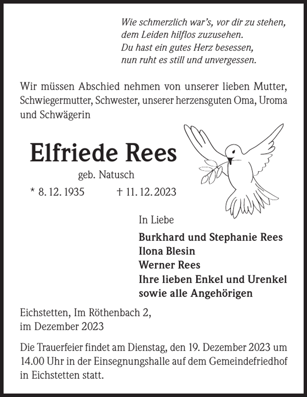 <p>Wie schmerzlich war’s, vor dir zu stehen,<br />dem Leiden hilflos zuzusehen.<br />Du hast ein gutes Herz besessen,<br />nun ruht es still und unvergessen.</p><p>Wir müssen Abschied nehmen von unserer lieben Mutter,<br />Schwiegermutter, Schwester, unserer herzensguten Oma, Uroma<br />und Schwägerin</p><p>Elfriede Rees</p><p>geb. Natusch<br />* 8. 12. 1935<br />† 11. 12. 2023</p><p>In Liebe<br />Burkhard und Stephanie Rees<br />Ilona Blesin<br />Werner Rees<br />Ihre lieben Enkel und Urenkel<br />sowie alle Angehörigen<br />Eichstetten, Im Röthenbach 2,<br />im Dezember 2023<br />Die Trauerfeier findet am Dienstag, den 19. Dezember 2023 um<br />14.00 Uhr in der Einsegnungshalle auf dem Gemeindefriedhof<br />in Eichstetten statt.</p>