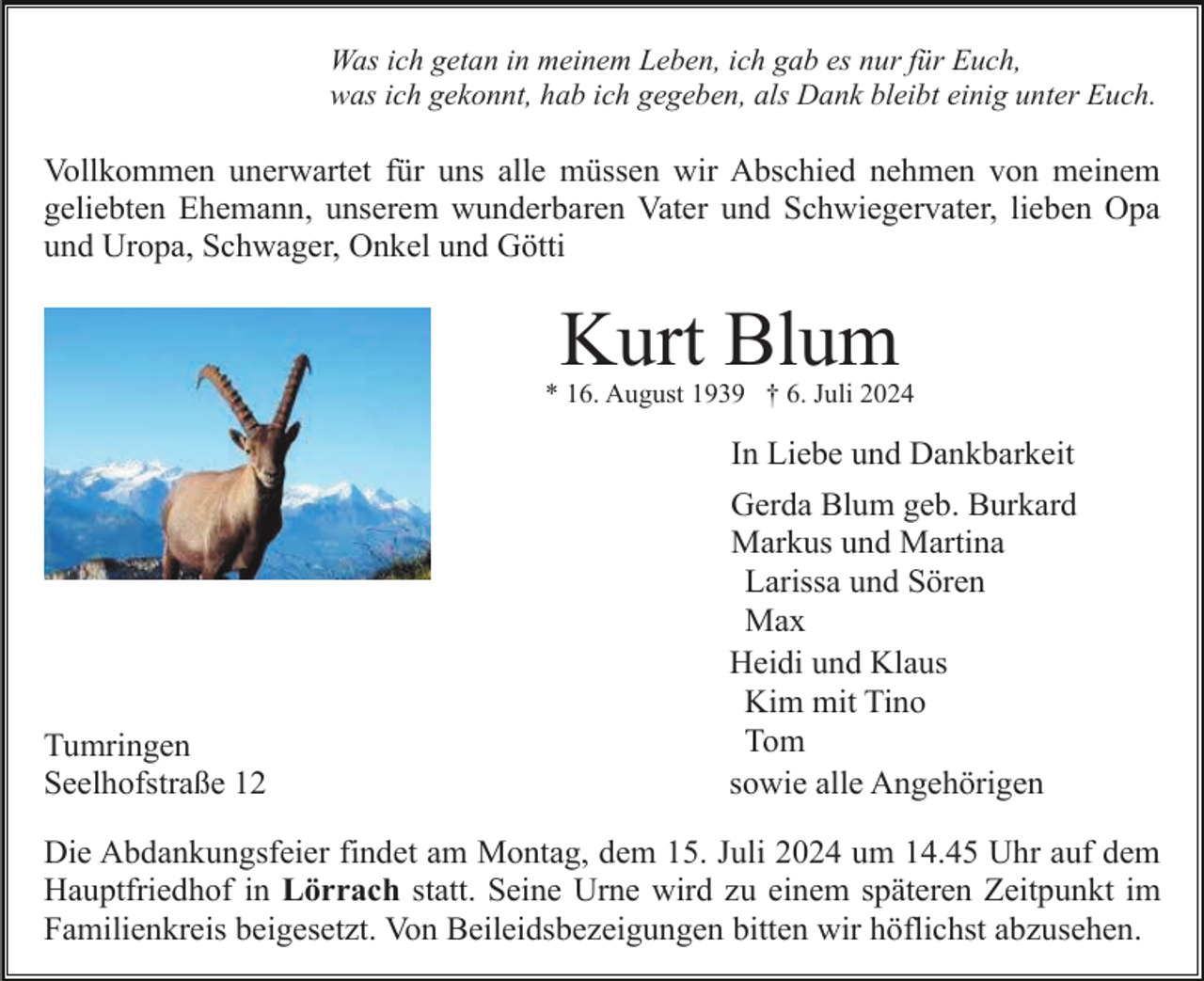 <p>Was ich getan in meinem Leben, ich gab es nur für Euch,<br />was ich gekonnt, hab ich gegeben, als Dank bleibt einig unter Euch.</p><p>Vollkommen unerwartet für uns alle müssen wir Abschied nehmen von meinem<br />geliebten Ehemann, unserem wunderbaren Vater und Schwiegervater, lieben Opa<br />und Uropa, Schwager, Onkel und Götti</p><p>Kurt Blum<br />* 16. August 1939 † 6. Juli 2024</p><p>In Liebe und Dankbarkeit</p><p>Tumringen<br />Seelhofstraße 12</p><p>Gerda Blum geb. Burkard<br />Markus und Martina<br />Larissa und Sören<br />Max<br />Heidi und Klaus<br />Kim mit Tino<br />Tom<br />sowie alle Angehörigen</p><p>Die Abdankungsfeier findet am Montag, dem 15. Juli 2024 um 14.45 Uhr auf dem<br />Hauptfriedhof in Lörrach statt. Seine Urne wird zu einem späteren Zeitpunkt im<br />Familienkreis beigesetzt. Von Beileidsbezeigungen bitten wir höflichst abzusehen.</p>