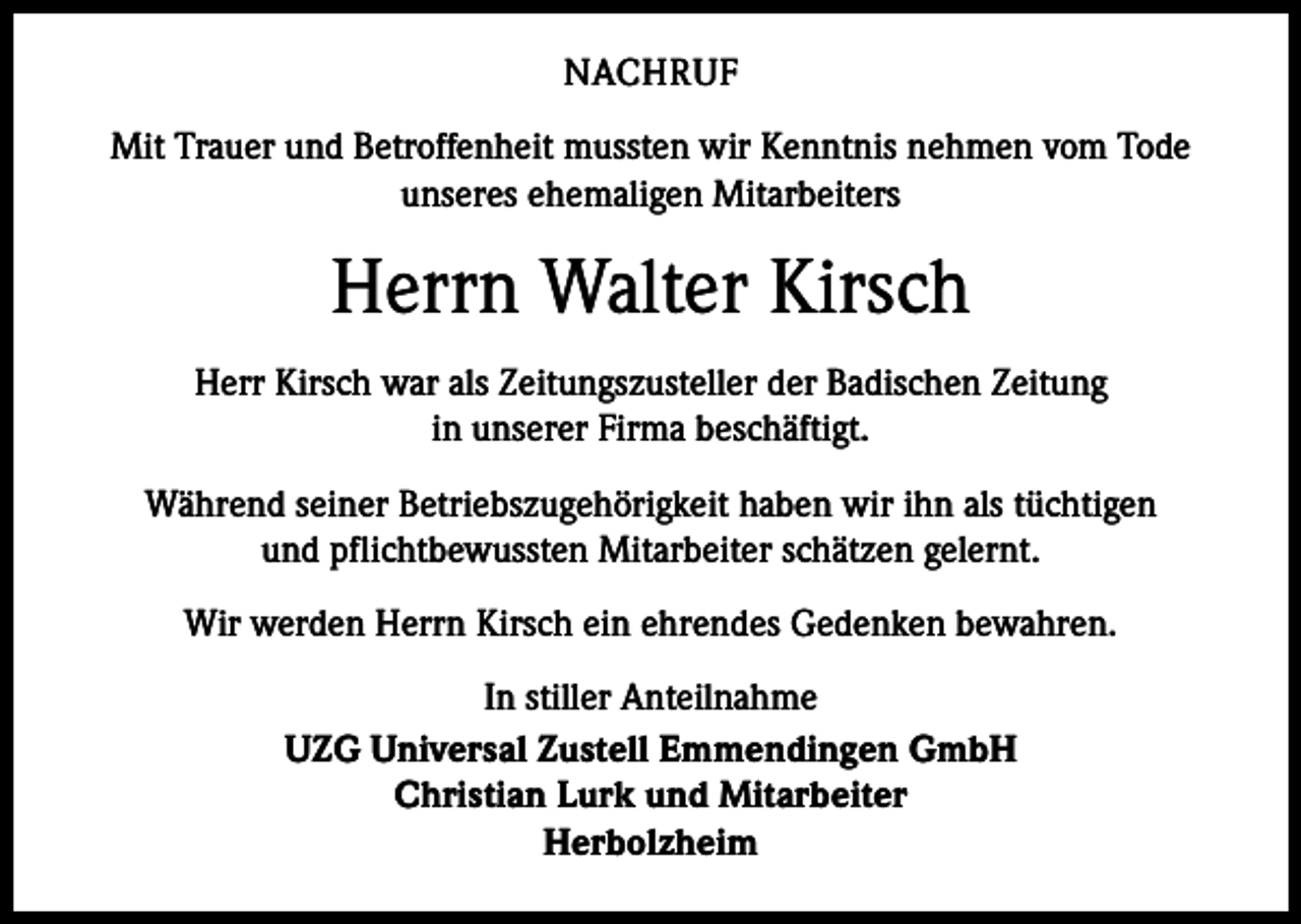 <p>NACHRUF<br />Mit Trauer und Betroffenheit mussten wir Kenntnis nehmen vom Tode<br />unseres ehemaligen Mitarbeiters</p><p>Herrn Walter Kirsch<br />Herr Kirsch war als Zeitungszusteller der Badischen Zeitung<br />in unserer Firma beschäftigt.<br />Während seiner Betriebszugehörigkeit haben wir ihn als tüchtigen<br />und pflichtbewussten Mitarbeiter schätzen gelernt.<br />Wir werden Herrn Kirsch ein ehrendes Gedenken bewahren.<br />In stiller Anteilnahme<br />UZG Universal Zustell Emmendingen GmbH<br />Christian Lurk und Mitarbeiter<br />Herbolzheim</p>