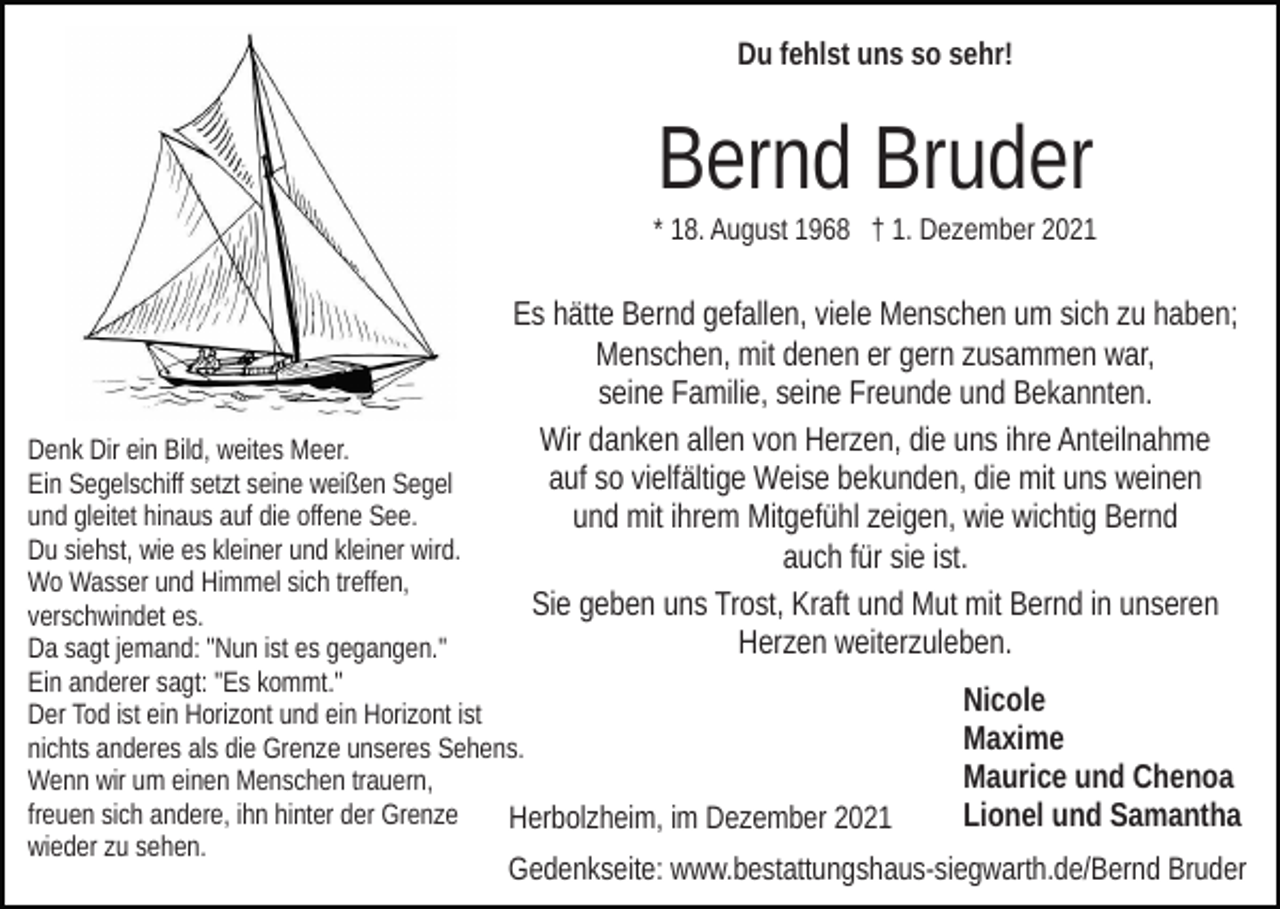 <p>Du fehlst uns so sehr!</p><p>Bernd Bruder<br />* 18. August 1968 † 1. Dezember 2021</p><p>Es hätte Bernd gefallen, viele Menschen um sich zu haben;<br />Menschen, mit denen er gern zusammen war,<br />seine Familie, seine Freunde und Bekannten.<br />Wir danken allen von Herzen, die uns ihre Anteilnahme<br />auf so vielfältige Weise bekunden, die mit uns weinen<br />und mit ihrem Mitgefühl zeigen, wie wichtig Bernd<br />auch für sie ist.<br />Sie geben uns Trost, Kraft und Mut mit Bernd in unseren<br />Herzen weiterzuleben.</p><p>Denk Dir ein Bild, weites Meer.<br />Ein Segelschiff setzt seine weißen Segel<br />und gleitet hinaus auf die offene See.<br />Du siehst, wie es kleiner und kleiner wird.<br />Wo Wasser und Himmel sich treffen,<br />verschwindet es.<br />Da sagt jemand: "Nun ist es gegangen."<br />Ein anderer sagt: "Es kommt."<br />Der Tod ist ein Horizont und ein Horizont ist<br />nichts anderes als die Grenze unseres Sehens.<br />Wenn wir um einen Menschen trauern,<br />freuen sich andere, ihn hinter der Grenze<br />Herbolzheim, im Dezember 2021<br />wieder zu sehen.</p><p>Nicole<br />Maxime<br />Maurice und Chenoa<br />Lionel und Samantha</p><p>Gedenkseite: www.bestattungshaus-siegwarth.de/Bernd Bruder</p>