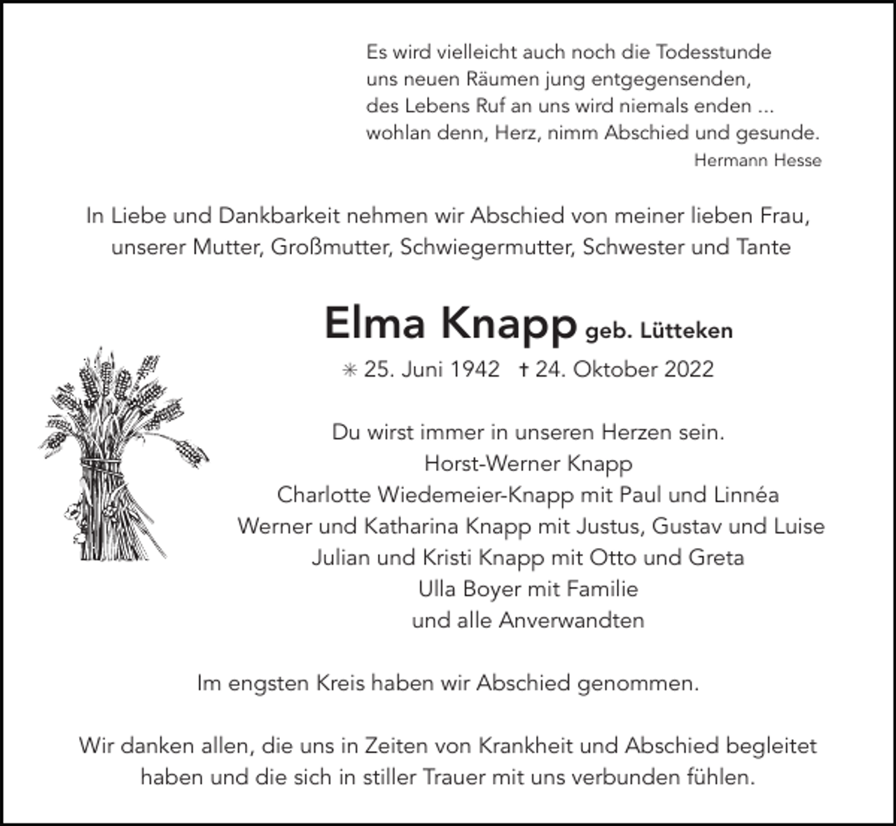 <p>Es wird vielleicht auch noch die Todesstunde<br />uns neuen Räumen jung entgegensenden,<br />des Lebens Ruf an uns wird niemals enden ...<br />wohlan denn, Herz, nimm Abschied und gesunde.<br />Hermann Hesse</p><p>In Liebe und Dankbarkeit nehmen wir Abschied von meiner lieben Frau,<br />unserer Mutter, Großmutter, Schwiegermutter, Schwester und Tante</p><p>Elma Knapp geb. Lütteken<br />✳ 25. Juni 1942 ✝ 24. Oktober 2022</p><p>Du wirst immer in unseren Herzen sein.<br />Horst-Werner Knapp<br />Charlotte Wiedemeier-Knapp mit Paul und Linnéa<br />Werner und Katharina Knapp mit Justus, Gustav und Luise<br />Julian und Kristi Knapp mit Otto und Greta<br />Ulla Boyer mit Familie<br />und alle Anverwandten<br />Im engsten Kreis haben wir Abschied genommen.<br />Wir danken allen, die uns in Zeiten von Krankheit und Abschied begleitet<br />haben und die sich in stiller Trauer mit uns verbunden fühlen.</p>