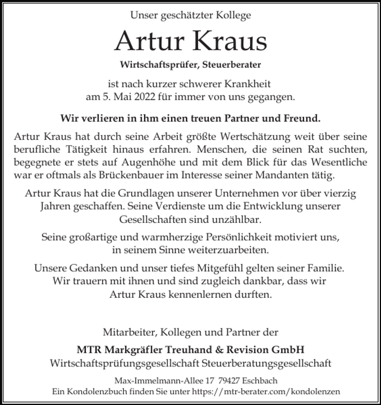 <p>Unser geschätzter Kollege</p><p>Artur Kraus<br />Wirtschaftsprüfer, Steuerberater</p><p>ist nach kurzer schwerer Krankheit<br />am 5. Mai 2022 für immer von uns gegangen.<br />Wir verlieren in ihm einen treuen Partner und Freund.<br />Artur Kraus hat durch seine Arbeit größte Wertschätzung weit über seine<br />berufliche Tätigkeit hinaus erfahren. Menschen, die seinen Rat suchten,<br />begegnete er stets auf Augenhöhe und mit dem Blick für das Wesentliche<br />war er oftmals als Brückenbauer im Interesse seiner Mandanten tätig.<br />Artur Kraus hat die Grundlagen unserer Unternehmen vor über vierzig<br />Jahren geschaffen. Seine Verdienste um die Entwicklung unserer<br />Gesellschaften sind unzählbar.<br />Seine großartige und warmherzige Persönlichkeit motiviert uns,<br />in seinem Sinne weiterzuarbeiten.<br />Unsere Gedanken und unser tiefes Mitgefühl gelten seiner Familie.<br />Wir trauern mit ihnen und sind zugleich dankbar, dass wir<br />Artur Kraus kennenlernen durften.<br />Mitarbeiter, Kollegen und Partner der<br />MTR Markgräfler Treuhand &amp; Revision GmbH<br />Wirtschaftsprüfungsgesellschaft Steuerberatungsgesellschaft<br />Max-Immelmann-Allee 19427 Eschbach<br />Ein Kondolenzbuch finden Sie unter https://mtr-berater.com/kondolenzen</p>
