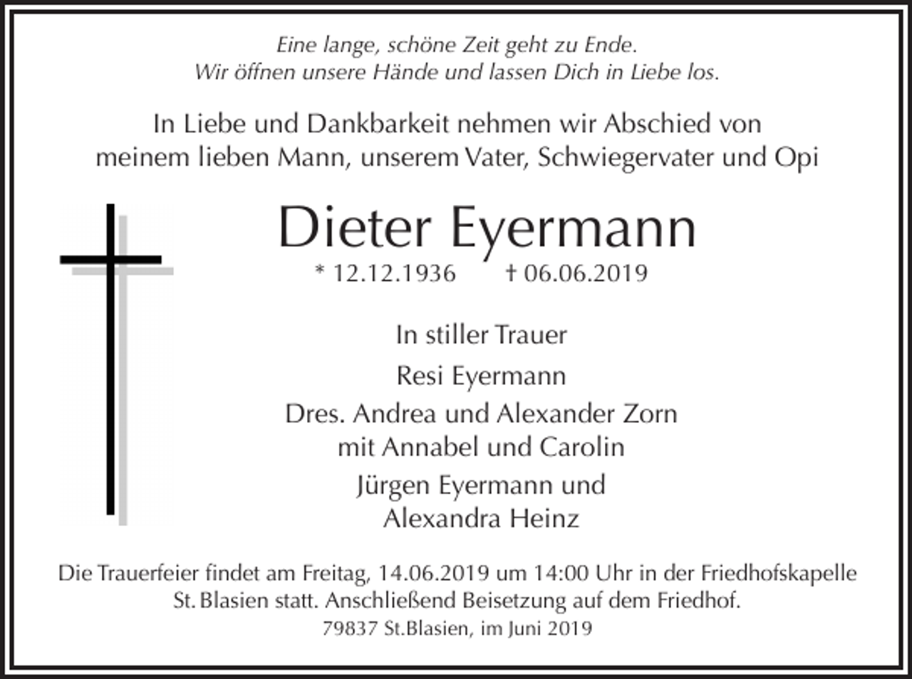 <p>Eine lange, schöne Zeit geht zu Ende.<br />Wir öffnen unsere Hände und lassen Dich in Liebe los.</p><p>In Liebe und Dankbarkeit nehmen wir Abschied von<br />meinem lieben Mann, unserem Vater, Schwiegervater und Opi</p><p>Dieter Eyermann<br />* 12.12.1936</p><p>† 06.06.2019</p><p>In stiller Trauer<br />Resi Eyermann<br />Dres. Andrea und Alexander Zorn<br />mit Annabel und Carolin<br />Jürgen Eyermann und<br />Alexandra Heinz<br />Die Trauerfeier findet am Freitag, 14.06.2019 um 14:00 Uhr in der Friedhofskapelle<br />St. Blasien statt. Anschließend Beisetzung auf dem Friedhof.<br />79837 St.Blasien, im Juni 2019</p>
