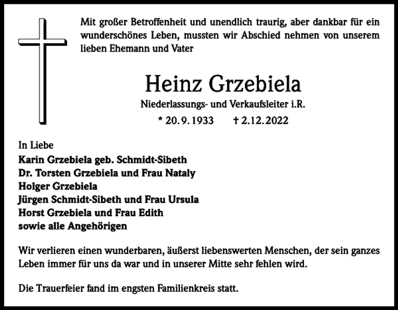 <p>Mit großer Betroffenheit und unendlich traurig, aber dankbar für ein<br />wunderschönes Leben, mussten wir Abschied nehmen von unserem<br />lieben Ehemann und Vater</p><p>Heinz Grzebiela<br />Niederlassungs- und Verkaufsleiter i.R.<br />* 20. 9. 1933<br />† 2.12. 2022<br />In Liebe<br />Karin Grzebiela geb. Schmidt-Sibeth<br />Dr. Torsten Grzebiela und Frau Nataly<br />Holger Grzebiela<br />Jürgen Schmidt-Sibeth und Frau Ursula<br />Horst Grzebiela und Frau Edith<br />sowie alle Angehörigen<br />Wir verlieren einen wunderbaren, äußerst liebenswerten Menschen, der sein ganzes<br />Leben immer für uns da war und in unserer Mitte sehr fehlen wird.<br />Die Trauerfeier fand im engsten Familienkreis statt.</p>