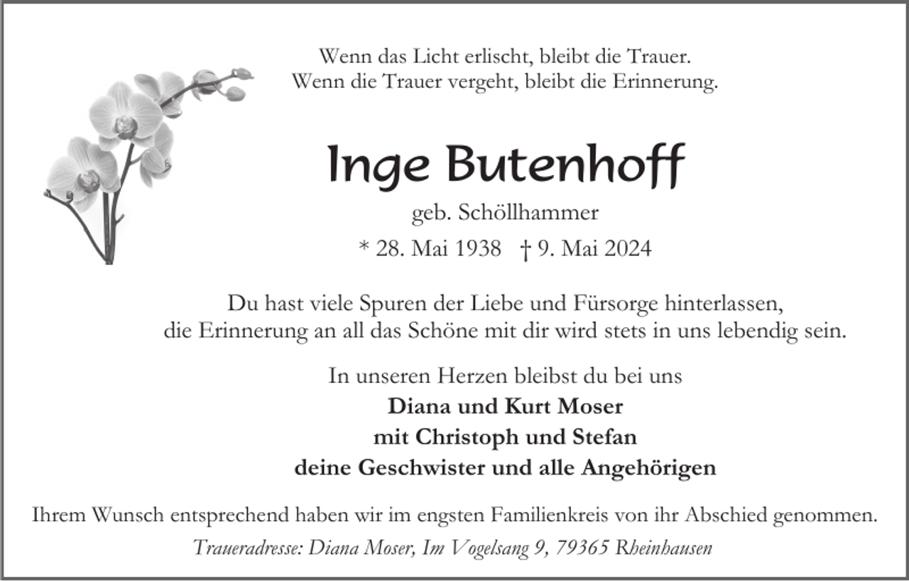 <p>Wenn das Licht erlischt, bleibt die Trauer.<br />Wenn die Trauer vergeht, bleibt die Erinnerung.</p><p>Inge Butenhoff<br />geb. Schöllhammer<br />* 28. Mai 1938 † 9. Mai 2024<br />Du hast viele Spuren der Liebe und Fürsorge hinterlassen,<br />die Erinnerung an all das Schöne mit dir wird stets in uns lebendig sein.<br />In unseren Herzen bleibst du bei uns<br />Diana und Kurt Moser<br />mit Christoph und Stefan<br />deine Geschwister und alle Angehörigen<br />Ihrem Wunsch entsprechend haben wir im engsten Familienkreis von ihr Abschied genommen.<br />Traueradresse: Diana Moser, Im Vogelsang 9, 79365 Rheinhausen</p>