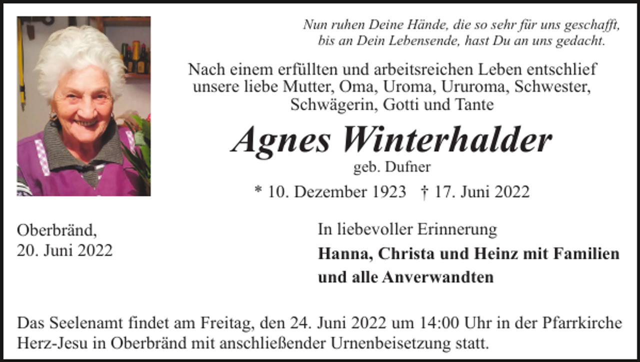 <p>Nun ruhen Deine Hände, die so sehr für uns geschafft,<br />bis an Dein Lebensende, hast Du an uns gedacht.</p><p>Nach einem erfüllten und arbeitsreichen Leben entschlief<br />unsere liebe Mutter, Oma, Uroma, Ururoma, Schwester,<br />Schwägerin, Gotti und Tante</p><p>Agnes Winterhalder<br />geb. Dufner</p><p>* 10. Dezember 1923 † 17. Juni 2022<br />Oberbränd,<br />20. Juni 2022</p><p>In liebevoller Erinnerung<br />Hanna, Christa und Heinz mit Familien<br />und alle Anverwandten</p><p>Das Seelenamt findet am Freitag, den 24. Juni 2022 um 14:00 Uhr in der Pfarrkirche<br />Herz-Jesu in Oberbränd mit anschließender Urnenbeisetzung statt.</p>