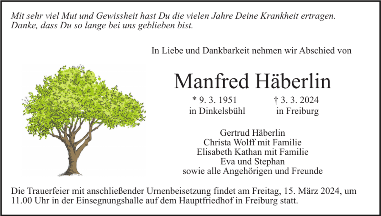 Mit sehr viel Mut und Gewissheit hast Du die vielen Jahre Deine Krankheit ertragen.
Danke, dass Du so lange bei uns geblieben bist.
In Liebe und Dankbarkeit nehmen wir Abschied von

Manfred Häberlin
* 9. 3. 1951 in Dinkelsbühl
† 3. 3. 2024 in Freiburg

Gertrud Häberlin
Christa Wolff mit Familie
Elisabeth Kathan mit Familie
Eva und Stephan
sowie alle Angehörigen und Freunde

Die Trauerfeier mit anschließender Urnenbeisetzung findet am Freitag, 15. März 2024, um
11.00 Uhr in der Einsegnungshalle auf dem Hauptfriedhof in Freiburg statt.