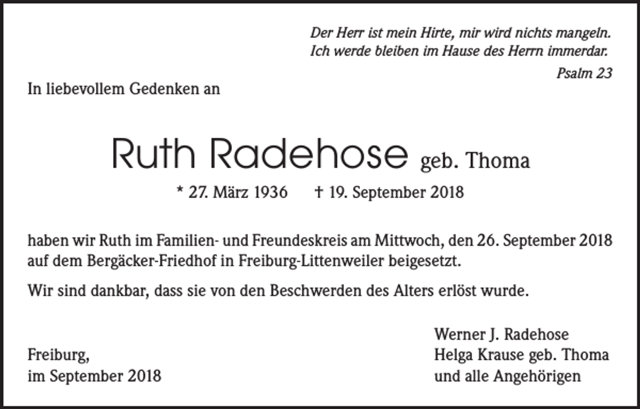 <p>Der Herr ist mein Hirte, mir wird nichts mangeln.<br />Ich werde bleiben im Hause des Herrn immerdar.<br />Psalm 23</p><p>In liebevollem Gedenken an</p><p>Ruth Radehose geb. Thoma<br />* 27. März 1936 † 19. September 2018<br />haben wir Ruth im Familien- und Freundeskreis am Mittwoch, den 26. September 2018<br />auf dem Bergäcker-Friedhof in Freiburg-Littenweiler beigesetzt.<br />Wir sind dankbar, dass sie von den Beschwerden des Alters erlöst wurde.</p><p>Freiburg,<br />im September 2018</p><p>Werner J. Radehose<br />Helga Krause geb. Thoma<br />und alle Angehörigen</p>