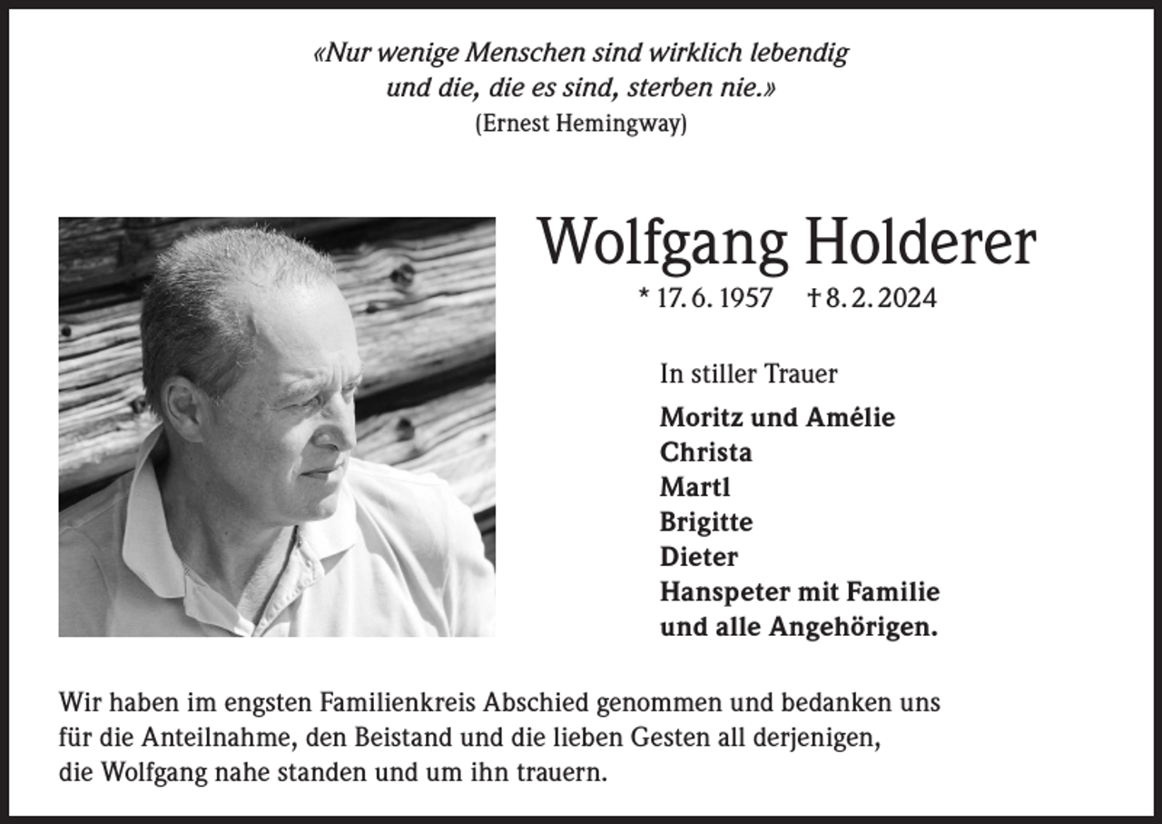 <p>«Nur wenige Menschen sind wirklich lebendig<br />und die, die es sind, sterben nie.»<br />(Ernest Hemingway)</p><p>Wolfgang Holderer<br />* 17. 6. 1957 † 8. 2. 2024</p><p>In stiller Trauer<br />Moritz und Amélie<br />Christa<br />Martl<br />Brigitte<br />Dieter<br />Hanspeter mit Familie<br />und alle Angehörigen.<br />Wir haben im engsten Familienkreis Abschied genommen und bedanken uns<br />für die Anteilnahme, den Beistand und die lieben Gesten all derjenigen,<br />die Wolfgang nahe standen und um ihn trauern.</p>