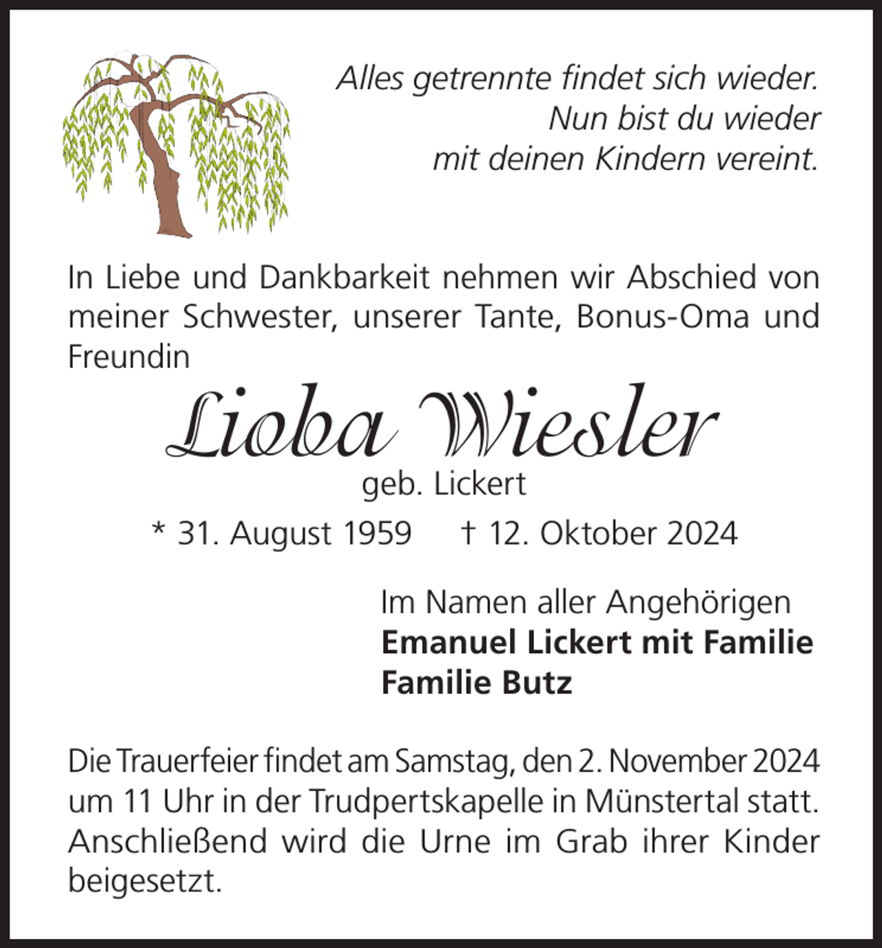 <p>Alles getrennte findet sich wieder.<br />Nun bist du wieder<br />mit deinen Kindern vereint.<br />In Liebe und Dankbarkeit nehmen wir Abschied von<br />meiner Schwester, unserer Tante, Bonus-Oma und<br />Freundin</p><p>Lioba Wiesler</p><p>geb. Lickert<br />* 31. August 1959 † 12. Oktober 2024<br />Im Namen aller Angehörigen<br />Emanuel Lickert mit Familie<br />Familie Butz<br />Die Trauerfeier findet am Samstag, den 2. November 2024<br />um 11 Uhr in der Trudpertskapelle in Münstertal statt.<br />Anschließend wird die Urne im Grab ihrer Kinder<br />beigesetzt.</p>
