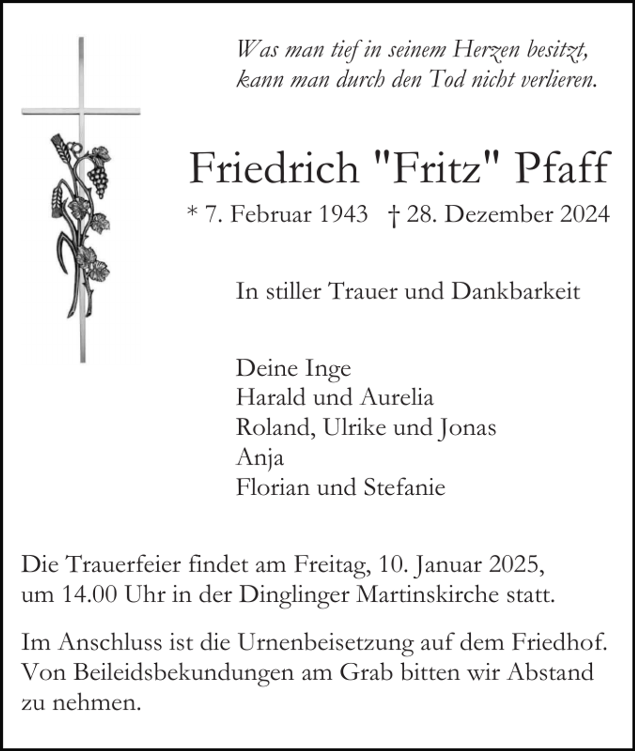 <p>Was man tief in seinem Herzen besitzt,<br />kann man durch den Tod nicht verlieren.</p><p>Friedrich "Fritz" Pfaff<br />* 7. Februar 1943 † 28. Dezember 2024<br />In stiller Trauer und Dankbarkeit<br />Deine Inge<br />Harald und Aurelia<br />Roland, Ulrike und Jonas<br />Anja<br />Florian und Stefanie<br />Die Trauerfeier findet am Freitag, 10. Januar 2025,<br />um 14.00 Uhr in der Dinglinger Martinskirche statt.<br />Im Anschluss ist die Urnenbeisetzung auf dem Friedhof.<br />Von Beileidsbekundungen am Grab bitten wir Abstand<br />zu nehmen.</p>